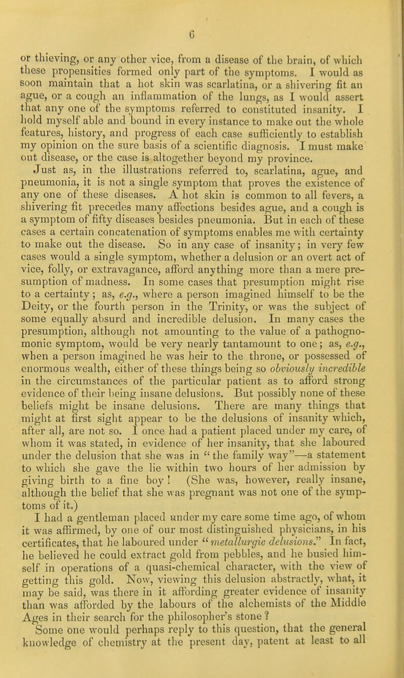 G or thieving, or any other vice, from a disease of the brain, of whicli these propensities formed only part of the symptoms. I would as soon maintain that a hot skin was scarlatina, or a shivering fit an ague, or a cough an inflammation of the lungs, as I would assert that any one of the symptoms referred to constituted insanity. I hold myself able and bound in every instance to make out the whole features,_ history, and progress of each case sufficiently to establish my opinion on the sure basis of a scientific diagnosis. I must make out disease, or the case is altogether beyond my province. Just as, in the illustrations referred to, scarlatina, ague, and pneumonia, it is not a single symptom that proves the existence of any one of these diseases. A hot skin is common to all fevers, a shivering fit precedes many aflTections besides ague, and a cough is a symptom of fifty diseases besides pneumonia. But in each of these cases a certain concatenation of symptoms enables me with certainty to make out the disease. So in any case of insanity; in very few cases would a single symptom, whether a delusion or an overt act of vice, folly, or extravagance, afford anything more than a mere pre- sumption of madness. In some cases that presumption might rise to a certainty; as, e.^., where a person imagined himself to be the Deity, or the fourth person in the Trinity, or was the subject of some equally absurd and incredible delusion. In many cases the presumption, although not amounting to the value of a pathogno- monic symptom, would be very nearly tantamount to one; as, e.g., when a person imagined he was heir to the throne, or possessed of enormous wealth, either of these things being so obviously incredible in the circumstances of the particular patient as to afford strong evidence of their l)eing insane delusions. But possibly none of these beliefs might be insane delusions. There are many things that might at first sight appear to be the delusions of insanity which, after all, are not so. I once had a patient placed under my care, of whom it was stated, in evidence of her insanity, that she laboured under the delusion that she was in  the family way—a statement to which she gave the lie within two hours of her admission by giving birth to a fine boy ! (She was, however, really insane, although the belief that she was pregnant was not one of the symp- toms of it.) I had a gentleman placed under my care some time ago, of whom it was affirmed, by one of our most distinguished physicians, in his certificates, that he laboured under ^'metallurgic debisions. In fact, he believed he could extract gold from pebbles, and he busied him- self in operations of a quasi-chemical character, with the view of getting this gold. Now, viewing this delusion abstractly, what, it may be said, was there in it affording greater evidence of insanity than was afforded by the labours of the alchemists of the Middle Ages in their search for the philosopher's stone ? Some one would pei'haps reply to this question, that the general knowledge of chemistry at the present day, patent at least to all