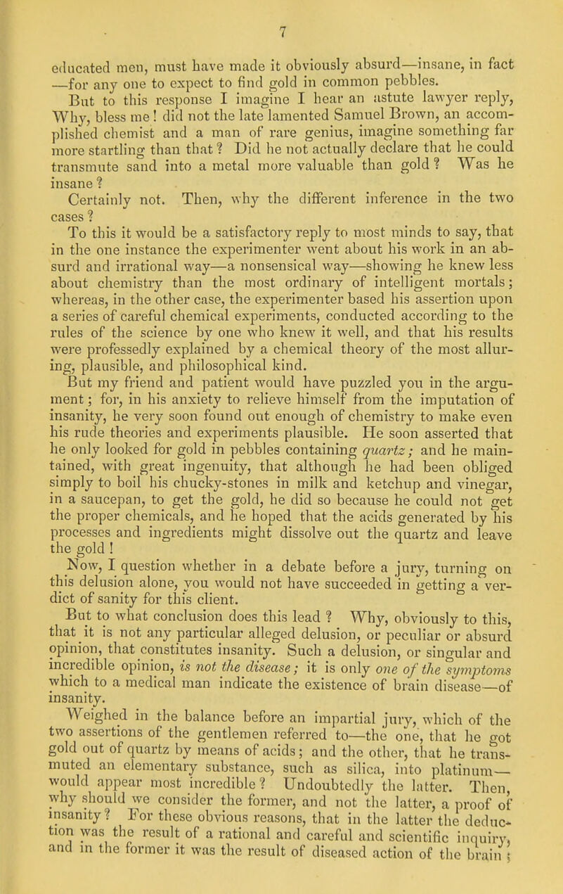 educated men, must have made it obviously absurd—insane, in fact for any one to expect to find gold in common pebbles. But to this response I imagine I hear an astute lawyer reply, Wh}', bless me ! did not the late lamented Samuel Brown, an accom- plished chemist and a man of rare genius, imagine something far more startling than that ? Did he not actually declare that he could transmute sand into a metal more valuable than gold ? Was he insane ? Certainly not. Then, why the different inference in the two cases ? To this it would be a satisfactory reply to most minds to say, that in the one instance the experimenter went about his work in an ab- surd and irrational way—a nonsensical way—showing he knew less about chemistry than the most ordinary of intelligent mortals; whereas, in the other case, the experimenter based his assertion upon a series of careful chemical experiments, conducted according to the rules of the science by one who knew it well, and that his results were professedly explained by a chemical theory of the most allur- ing, plausible, and philosophical kind. But my friend and patient would have puzzled you in the argu- ment ; for, in his anxiety to relieve himself from the imputation of insanity, he very soon found out enough of chemistry to make even his rude theories and experiments plausible. He soon asserted that he only looked for gold in pebbles containing quartz; and he main- tained, with great ingenuity, that although he had been obliged simply to boil his chucky-stones in milk and ketchup and vinegar, in a saucepan, to get the gold, he did so because he could not get the proper chemicals, and he hoped that the acids generated by his processes and ingredients might dissolve out the quartz and leave the gold ! Now, I question whether in a debate before a jury, turning on this delusion alone, you would not have succeeded in getting a'ver- dict of sanity for this client. But to what conclusion does this lead ? Why, obviously to this, that it is not any particular alleged delusion, or peculiar or absurd opinion, that constitutes insanity. Such a delusion, or singular and incredible opinion, is not the disease; it is only one of the s^jmptoms which to a medical man indicate the existence of brain disease—of insanity. Weighed in the balance before an impartial jury, which of the two assertions of the gentlemen referred to—the one, that he got gold out of quartz by means of acids; and the other, that he trans- muted an elementary substance, such as silica, into platinum- would appear most incredible? Undoubtedly the latter. Then, why should we consider the former, and not the latter, a proof oi insanity? For these obvious reasons, that in the latter the deduc* tion was the result of a rational and careful and scientific inquiry, and in the former it was the result of diseased action of the brain ;