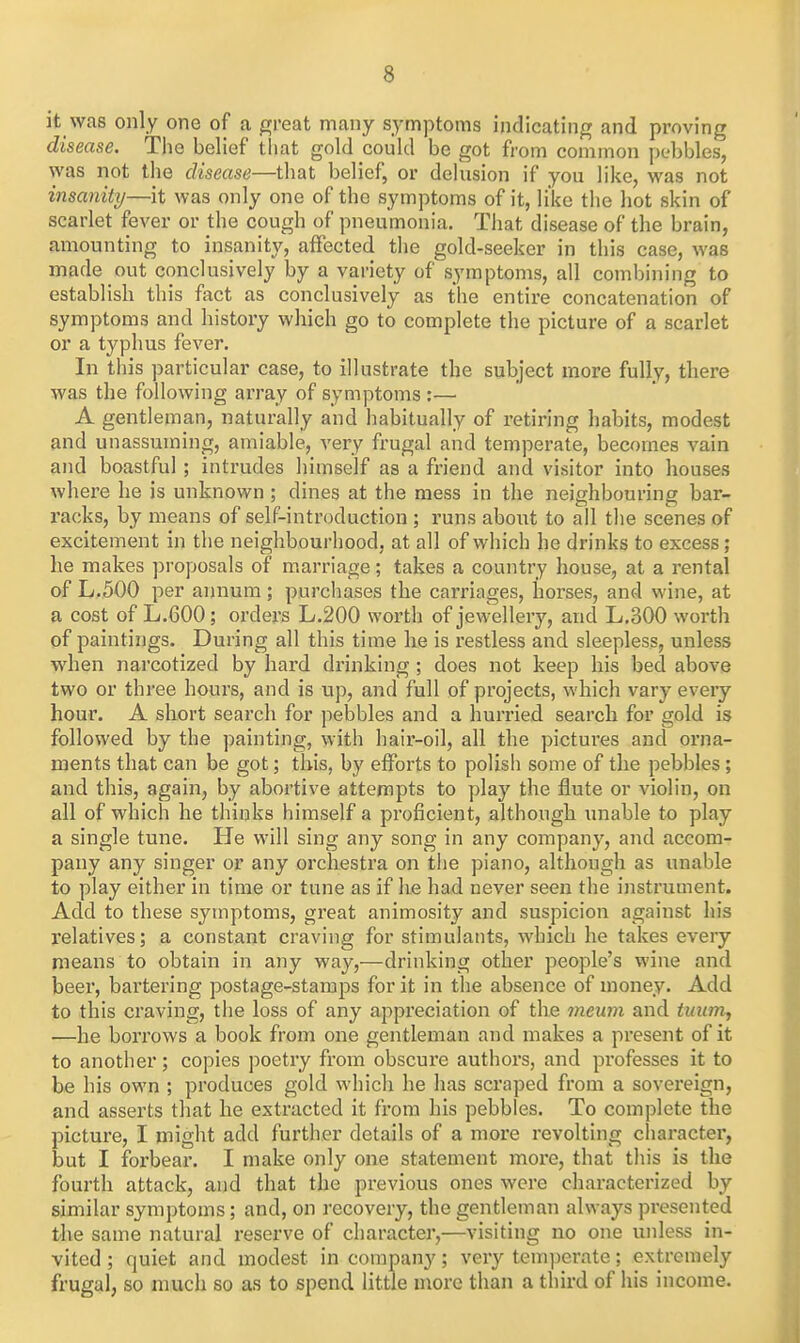 it was only one of a frreat many symptoms indicating and proving disease. The belief that gold could be got from common pebbles, was not the disease—that belief, or delusion if you like, was not insanity—it was only one of the symptoms of it, like the hot skin of scarlet fever or the cough of pneumonia. That disease of the brain, amounting to insanity, affected the gold-seeker in this case, was made out conclusively by a variety of symptoms, all combim'ng to establish this fact as conclusively as the entire concatenation of symptoms and history which go to complete the picture of a scarlet or a typhus fever. In this particular case, to illustrate the subject more fully, there was the following array of symptoms :— A gentleman, naturally and habitually of retiring habits, modest and unassuming, amiable, very frugal and temperate, becomes vain and boastful ; intrudes himself as a fi'iend and visitor into houses where he is unknown; dines at the mess in the neighbouring bar- i-acks, by means of self-introduction ; runs about to all the scenes of excitement in the neighbourhood, at all of which he drinks to excess ; he makes proposals of marriage; takes a country house, at a rental of L.500 per annum; purchases the cai'riages, horses, and wine, at a cost of L.600; orders L.200 worth of jewellery, and L.300 worth of paintings. During all this time he is restless and sleepless, unless when narcotized by hard drinking; does not keep his bed above two or three hours, and is up, and full of projects, which vary every hour. A short search for pebbles and a hurried search for gold is followed by the painting, with hair-oil, all the pictures and orna- ments that can be got; this, by efforts to polish some of the pebbles ; and this, again, by abortive attempts to play the flute or violin, on all of which he thinks himself a proficient, although unable to play a single tune. He will sing any song in any company, and accom- pany any singer or any orchestra on the piano, although as unable to play either in time or tune as if he had never seen the instrument. Add to these symptoms, gi'eat animosity and suspicion against his relatives; a constant craving for stimulants, which he takes every means to obtain in any way,—drinking other people's wine and beer, bartering postage-stamps for it in the absence of money. Add to this craving, the loss of any appreciation of the mcum and tuum, —he borrows a book from one gentleman and makes a present of it to another; copies poetry from obscure authors, and professes it to be his own ; produces gold which he has scraped from a sovereign, and asserts that he extracted it from his pebbles. To complete the picture, I might add further details of a more revolting cliaracter, but I forbear. I make only one statement more, that this is the fourth attack, and that the previous ones were characterized by similar symptoms; and, on recovery, the gentleman always presented the same natural reserve of character,—visiting no one unless in- vited ; quiet and modest in company; ver}'' tem))erate; extremely frugal, so much so as to spend little more than a third of his income.