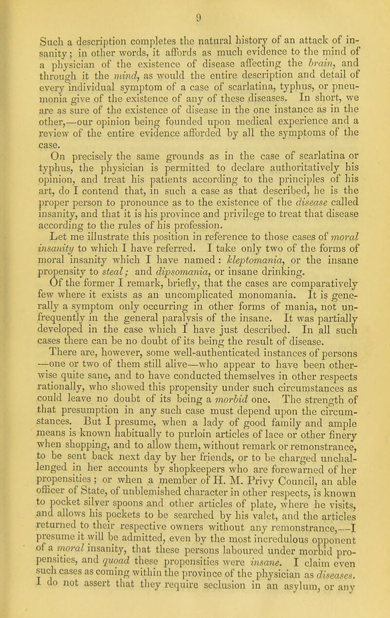 Such a description completes the natural history of an attack of in- sanity ; in other words, it affords as much evidence to the mind of a physician of the existence of disease affecting the brain, and through it the mind, as would the entire description and detail of every individual symptom of a case of scarlatina, typhus, or pneu- monia give of the existence of any of these diseases. In short, we are as sure of the existence of disease in the one instance as in the other,—our opinion being founded upon medical experience and a review of the entire evidence afforded by all the symptoms of the case. On precisely the same grounds as in the case of scarlatina or typhus, the physician is permitted to declare authoritatively his opinion, and treat his patients according to the principles of his art, do I contend that, in such a case as that described, he is the proper person to pronounce as to the existence of the disease called insanity, and that it is his province and privilege to treat that disease according to the rules of his profession. Let me illustrate this position in reference to those cases of moral insanity to which I have referred. I take only two of the forms of moral insanity which I have named: kleptomania, or the insane propensity to steal; and dipsomania, or insane drinking. Of the former I remark, briefly, that the cases are comparatively few where it exists as an uncomplicated monomania. It is gene- rally a symptom only occurring in other forms of mania, not un- frequently in the general paralysis of the insane. It was partially developed in the case which I have just described. In all such cases there can be no doubt of its being the result of disease. There are, however, some well-authenticated instances of persons —one or two of them still alive—who appear to have been other- wise quite sane, and to have conducted themselves in other respects rationally, who showed this propensity under such circumstances as could leave no doubt of its being a morbid one. The strength of that presumption in any such case must depend upon the circum- stances. But I presume, when a lady of good family and ample means is known habitually to purloin articles of lace or other finery when shopping, and to allow them, without remark or remonstrance, to be sent back next day by her friends, or to be charged unchal- lenged in her accounts by shopkeepers who are forewarned of her propensities ; or when a member of H. M. Privy Council, an able officer of State, of unblemished character in other respects, is known to pocket silver spoons and other articles of plate, where he visits, and allows his pockets to be searched by his valet, and the articles returned to their respective owners without any remonstrance, I presume it will be admitted, even by the most incredulous opponent of a inoral insanity, that these persons laboured under morbid pro- pensities, and quoad these propensities were insane. I claim even such cases as coming within the province of the physician as diseases. 1 do not assert that they require seclusion in an asylum, or any