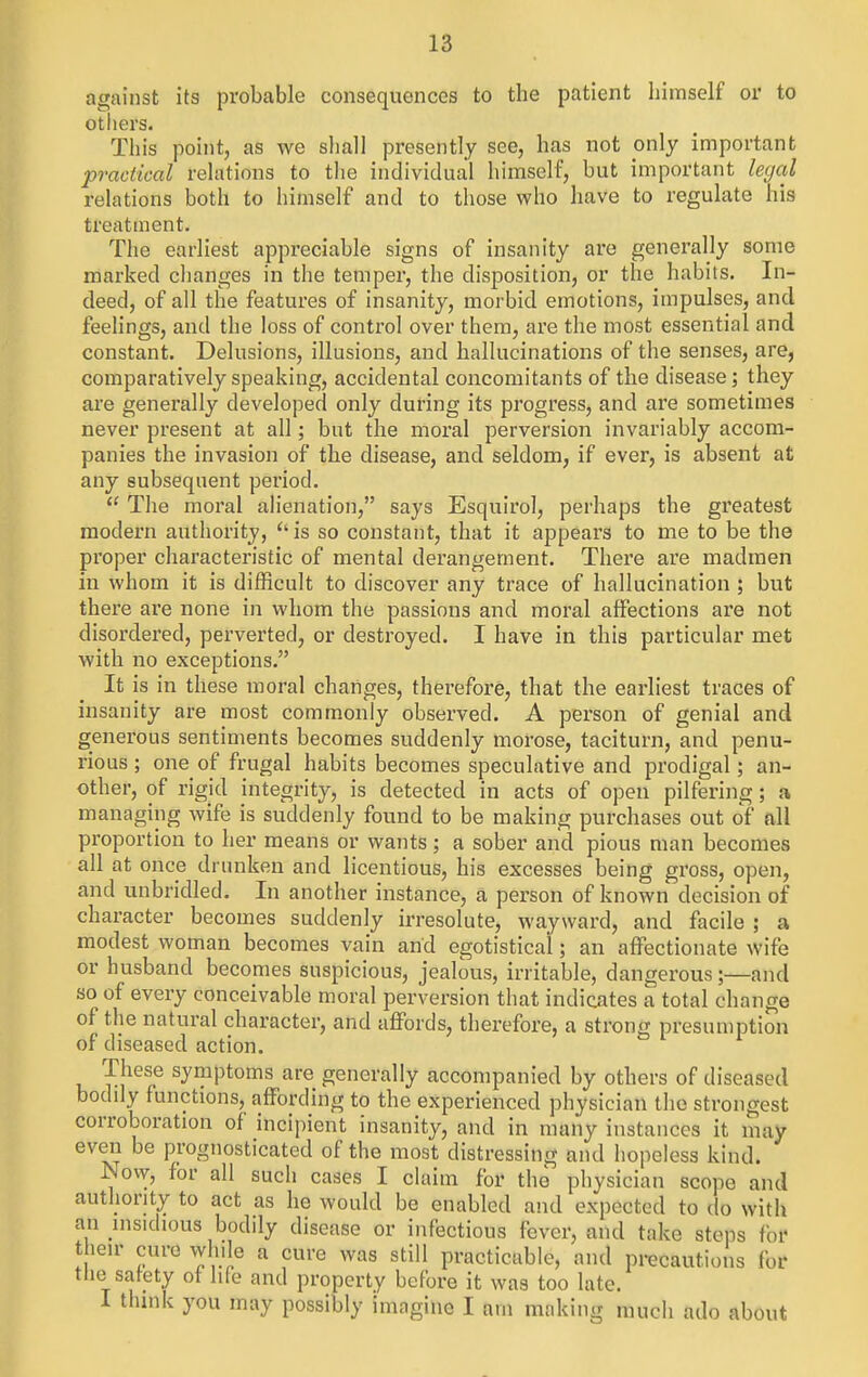 against its probable consequences to the patient himself or to otiiers. This point, as we shall presently see, has not only important practical relations to tlie individual himself, but important le(jal relations both to himself and to those who have to regulate his treatment. The earliest appreciable signs of insanity are generally some marked clianges in the temper, the disposition, or the habits. In- deed, of all the features of insanity, morbid emotions, impulses, and feelings, and the loss of control over them, are the most essential and constant. Delusions, illusions, and hallucinations of the senses, are, comparatively speaking, accidental concomitants of the disease; they are generally developed only during its progress, and are sometimes never present at all; but the moral perversion invariably accom- panies the invasion of the disease, and seldom, if ever, is absent at any subsequent period. The moral ahenation, says Esquirol, perhaps the greatest modern authority, is so constant, that it appears to me to be the proper characteristic of mental derangement. There are madmen in whom it is difficult to discover any trace of hallucination ; but there are none in whom the passions and moral affections are not disordered, perverted, or destroyed. I have in this particular met with no exceptions. It is in these moral changes, therefore, that the earliest traces of insanity are most commonly observed. A person of genial and generous sentiments becomes suddenly morose, taciturn, and penu- rious ; one of frugal habits becomes speculative and prodigal; an- other, of rigid integrity, is detected in acts of open pilfering; a managing wife is suddenly found to be making purchases out of all proportion to her means or wants; a sober and pious man becomes all at once drunken and licentious, his excesses being gross, open, and unbridled. In another instance, a person of known decision of character becomes suddenly irresolute, wayward, and facile ; a modest woman becomes vain and egotistical; an affectionate wife or husband becomes suspicious, jealous, irritable, dangerous;—and so of every conceivable moral perversion that indicates a total change of the natural character, and affords, therefore, a strong presumption of diseased action. These symptoms are generally accompanied by others of diseased bodily functions, affording to the experienced physician the strongest corroboration of incipient insanity, and in many instances it may even be prognosticated of the most distressing and hopeless kind. Now, for all such cases I claim for the physician scope and authority to act as he would be enabled and expected to do with an insidious bodily disease or infectious fever, and take steps for their cure wlule a cure was still practicable, and precautions for -3 satety ot hte and property before it was too late. I think you may possibly imagine I am making much ado about