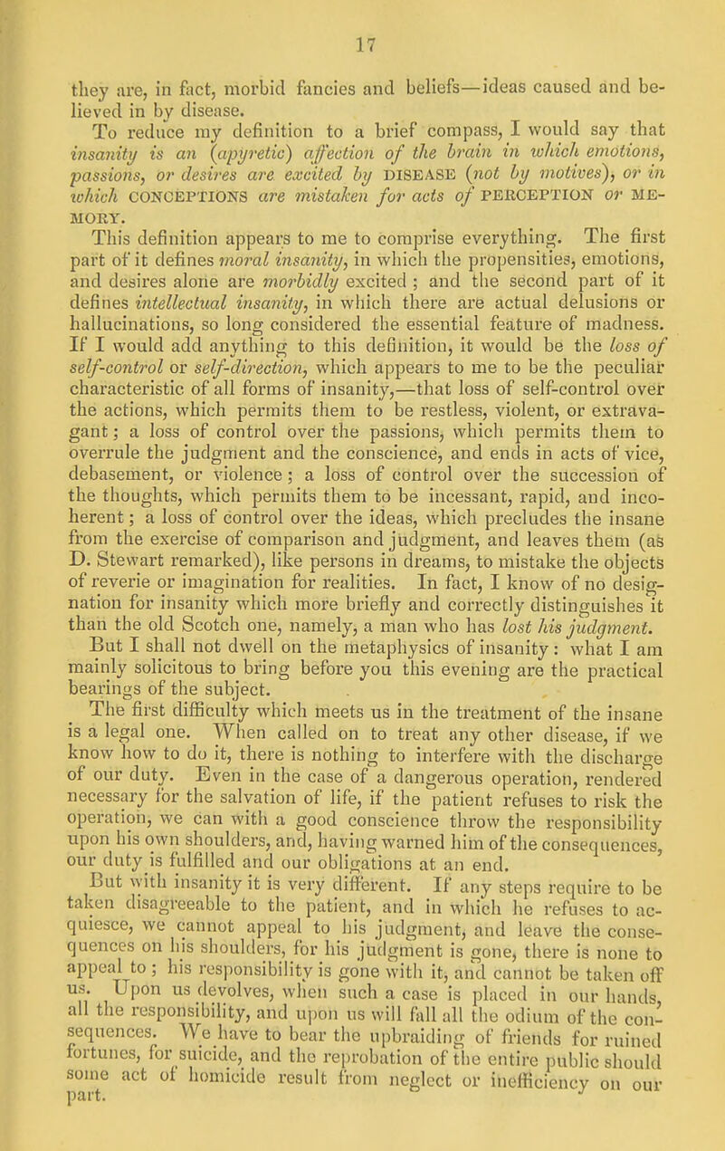 they are, in fact, morbid fancies and beliefs—ideas caused and be- lieved in by disease. To reduce ray definition to a brief compass, I would say that insanity is an (apyretic) affection of the brain in which emotions, passions, or desires are excited by disease {not by motives'), or in ivhich CONCEPTIONS are mistaken for acts of pekception or me- mory. This definition appears to me to comprise everything. The first part of it defines moral insanity, in which the propensities, emotions, and desires alone are morbidly excited ; and the second part of it defines intellectual insanity, in wliich there are actual delusions or hallucinations, so long considered the essential feature of madness. If I would add anything to this definition, it would be the loss of self-control or self-direction, which appears to me to be the peculiar characteristic of all forms of insanity,—that loss of self-control over the actions, which permits them to be restless, violent, or extrava- gant ; a loss of control over the passions, which permits them to overrule the judgment and the conscience, and ends in acts of vice, debasement, or violence; a loss of control over the succession of the thoughts, which permits them to be incessant, rapid, and inco- herent ; a loss of control over the ideas, which precludes the insane from the exercise of comparison and judgment, and leaves them (as D. Stewart remarked), like persons in dreams, to mistake the objects of reverie or imagination for realities. In fact, I know of no desig- nation for insanity which more briefly and correctly distinguishes it than the old Scotch one, namely, a man who has lost his judgment. But I shall not dwell on the metaphysics of insanity: what I am mainly solicitous to bring before you this evening are the practical bearings of the subject. The first difficulty which meets us in the treatment of the insane is a legal one. When called on to treat any other disease, if we know how to do it, there is nothing to interfere with the discharge of our duty. Even in the case of a dangerous operation, rendered necessary for the salvation of life, if the patient refuses to risk the operation, we can with a good conscience throw the responsibility upon his own shoulders, and, having warned him of the consequences, our duty is fulfilled and our obliga'tions at an end. But with insanity it is very diifferent. If any steps require to be taken disagreeable to the patient, and in which he refuses to ac- quiesce, we cannot appeal to his judgment, and leave the conse- quences on his shoulders, for his judgment is gone, there is none to appeal to ; his responsibility is gone with it, and cannot be taken off us. Upon us devolves, when such a case is placed in our hands all the responsibility, and upon us will fall all the odium of the con- sequences. We have to bear the upbraiding of friends for ruined fortunes, for suicide, and the reprobation of the entire public should some act of homicide result from neglect or inefficiency on our