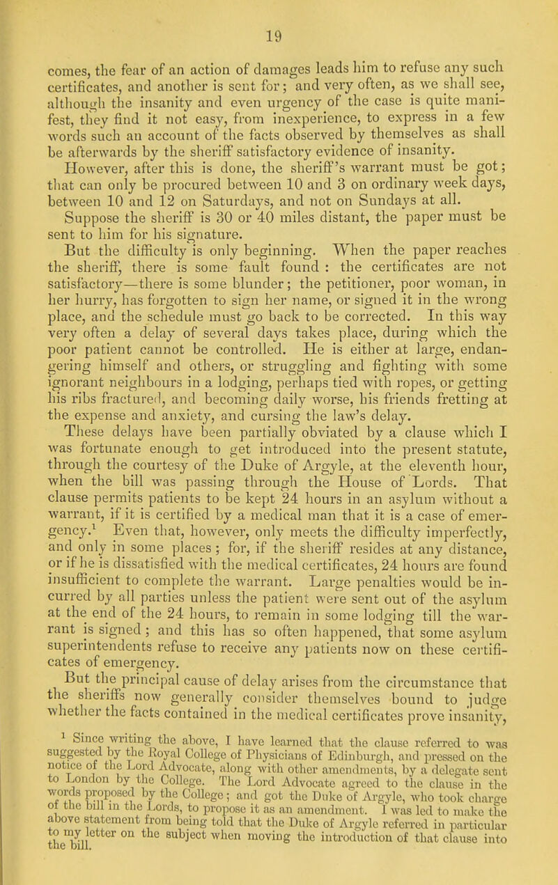 comes, the fear of an action of damages leads him to refuse any such certificates, and another is sent for; and very often, as we shall see, althouifli the insanity and even urgency of the case is quite mani- fest, they find it not easy, from inexperience, to express in a few words such an account of the facts observed by thernselves as shall be afterwards by the sheriff satisfactory evidence of insanity. However, after this is done, the sheriff's warrant must be got; that can only be procured between 10 and 3 on ordinary week days, between 10 and 12 on Saturdays, and not on Sundays at all. Suppose the sheriff is 30 or 40 miles distant, the paper must be sent to him for his signature. But the difficulty'is only beginning. When the paper reaches the sheriff, there is some fault found : the certificates are not satisfactor}''—there is some blunder; the petitioner, poor woman, in her hurry, has forgotten to sign her name, or signed it in the wrong place, and the schedule must go back to be corrected. In this way very often a delay of several days takes place, during which the poor patient cannot be controlled. He is either at large, endan- gering himself and others, or struggling and fighting with some ignorant neighbours in a lodging, perhaps tied with ropes, or getting his ribs fractured, and becoming daily worse, his friends fretting at the expense and anxiety, and cursing the law's delay. These delays have been partially obviated by a clause which I was fortunate enough to get introduced into the present statute, through the courtesy of the Duke of Argyle, at the eleventh hour, when the bill was passing through the House of Lords. That clause permits patients to be kept 24 hours in an asylum without a warrant, if it is certified by a medical man that it is a case of emer- gency.^ Even that, however, only meets the diflSculty imperfectly, and only in some places; for, if the sheriff resides at any distance, or if he is dissatisfied with the medical certificates, 24 hours are found insufficient to complete the warrant. Large penalties would be in- curred by all parties unless the patient were sent out of the asylum at the end of the 24 hours, to remain in some lodging till the war- rant is signed; and this has so often happened,'that some asylum superintendents refuse to receive any patients now on these certifi- cates of emergency. But the principal cause of delay arises from the circumstance that the sheriflFs now generally consider themselves bound to judge whether the facts contained in the medical certificates prove insanity, 1 Since writing the above, I have learned that the clause referred to was suggested by the Eoyal CoUcge of Physicians of Edinburgli, and pressed on the notice of the Lord Advocate, along with other amendiueuts, by a delegate sent to London by the College. The Lord Advocate agreed to the clause in the words proposed by the CoUege; and got the Duke of Ai-gyle, who took charge ot the bill in the Lords, to propose it fis an amendment. 1 was led to make the above statement from being told that the Duke of Argyle referred in particular to mjr letter on the subject when moving the introduction of that clause into