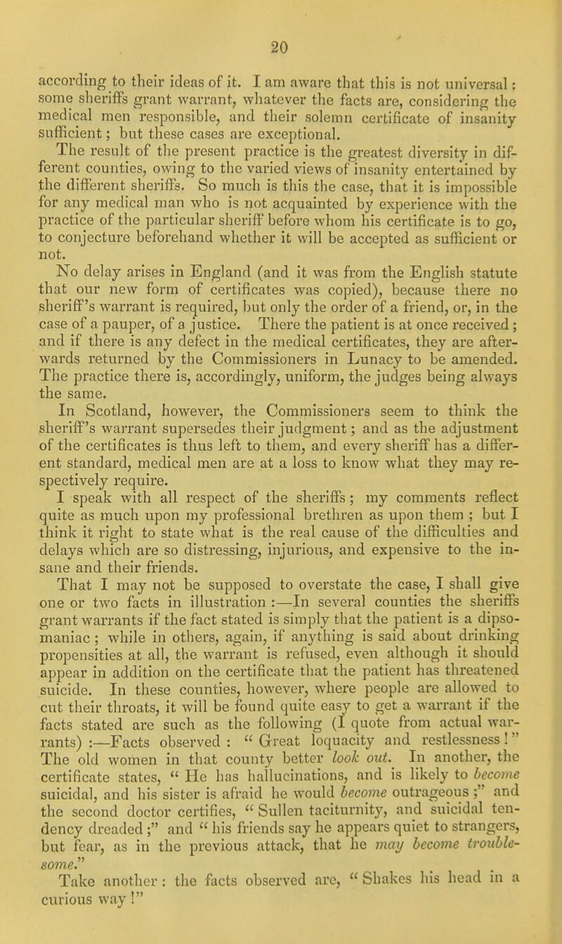 according to their ideas of it. I am aware that this is not universal: some sheriffs grant warrant, wliatever tlie facts are, considering the medical men responsible, and their solemn certificate of insanity sufficient; but these cases are exceptional. The result of the present practice is the greatest diversity in dif- ferent counties, owing to the varied views of insanity entertained by the different sheriffs. So much is this the case, that it is impossible for any medical man who is not acquainted by experience with the practice of the particular sheriff before whom his certificate is to go, to conjecture beforehand whether it will be accepted as sufficient or not. No delay arises in England (and it was from the English statute that our new form of certificates was copied), because there no sheriff's warrant is required, but only the order of a friend, or, in the case of a pauper, of a justice. There the patient is at once received ; and if there is any defect in the medical certificates, they are after- wards returned by the Commissioners in Lunacy to be amended. The practice there is, accordingly, uniform, the judges being always the same. In Scotland, however, the Commissioners seem to think the sheriff's wari-ant supersedes their judgment; and as the adjustment of the certificates is thus left to them, and every sheriff has a differ- ent standard, medical men are at a loss to know what they may re- spectively require. I speak with all respect of the sheriffs; my comments reflect quite as much upon my professional brethren as upon them ; but I think it right to state what is the real cause of the difficulties and delays which are so distressing, injurious, and expensive to the in- sane and their friends. That I may not be supposed to overstate the case, I shall give one or two facts in illustration :—In several counties the sheriffs grant warrants if the fact stated is simply that the patient is a dipso- maniac ; while in others, again, if anything is said about drinking propensities at all, the warrant is refused, even although it should appear in addition on the certificate that the patient has threatened suicide. In these counties, however, where people are allowed to cut their throats, it will be found quite easy to get a warrant if the facts stated are such as the following (I quote from actual war- rants) :—Facts observed :  Great loquacity and restlessness !  The old women in that county better look out.^ In another, the certificate states,  He has hallucinations, and is likely to become suicidal, and his sister is afraid he would become outrageous ; and the second doctor certifies,  Sullen taciturnity, and suicidal ten- dency dreaded ; and  his friends say he appears quiet to strangers, but fear, as in the previous attack, that he 7nai/ become trouble- some. Take another : the facts observed are,  Shakes his head in a curious way!