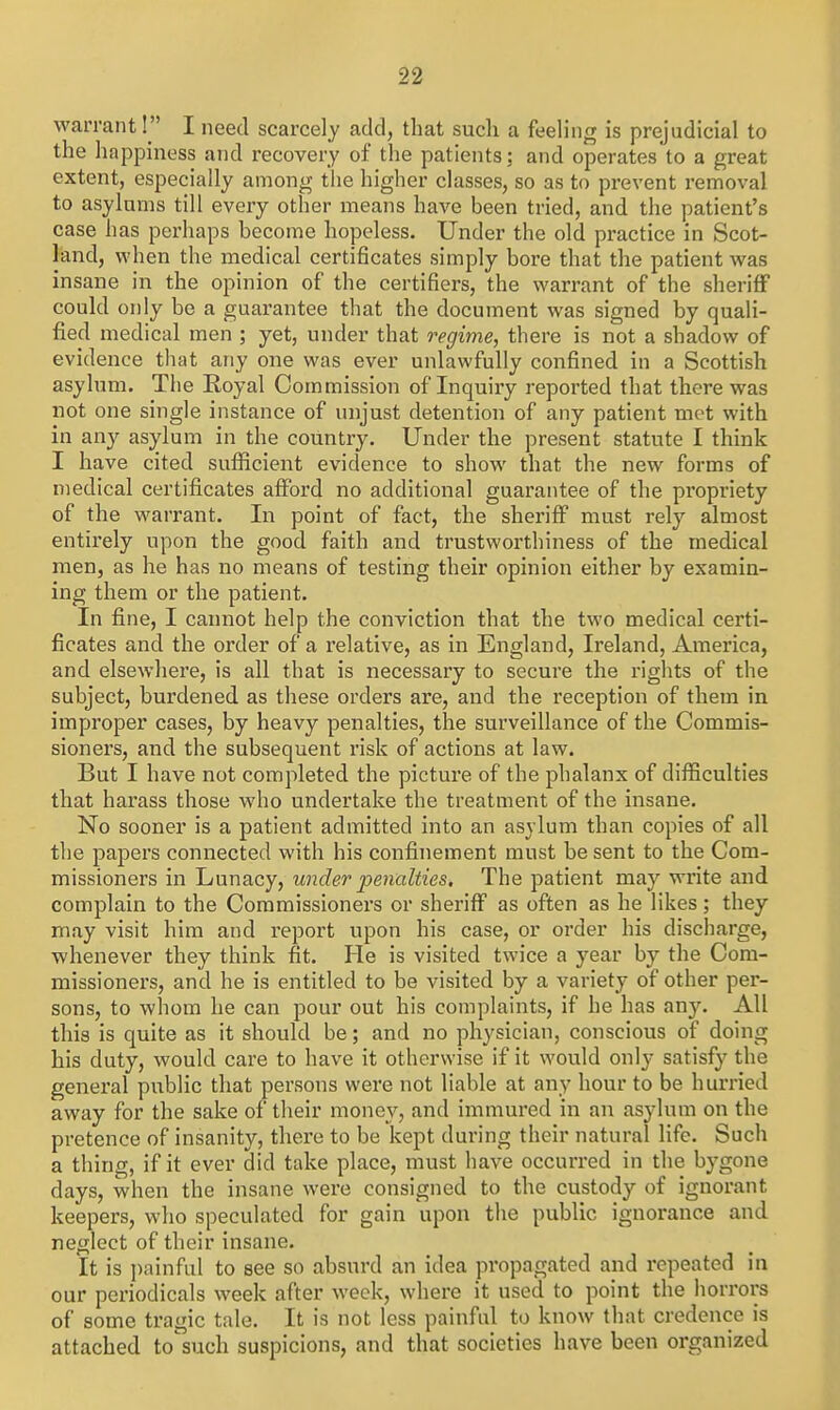 warrant! I need scarcely add, that such a feeling is prejudicial to the happiness and recovery of the patients: and operates to a great extent, especially among the higher classes, so as to prevent removal to asylums till every other means have been tried, and the patient's case has perhaps become hopeless. Under the old practice in Scot- land, when the medical certificates simply bore that the patient was insane in the opinion of the certifiers, the warrant of the sheriff could only be a guarantee that the document was signed by quali- fied medical men ; yet, under that regime, there is not a shadow of evidence that any one was ever unlawfully confined in a Scottish asylum. The Royal Commission of Inquiry I'eported that there was not one single instance of unjust detention of any patient met with in any asylum in the country. Under the present statute I think I have cited sufficient evidence to show that the new forms of medical certificates afford no additional guarantee of the propriety of the warrant. In point of fact, the sheriff must rely almost entirely upon the good faith and trustworthiness of the medical men, as he has no means of testing their opinion either by examin- ing them or the patient. In fine, I cannot help the conviction that the two medical certi- ficates and the order of a relative, as in England, Ireland, America, and elsewhere, is all that is necessary to secure the rights of the subject, burdened as these orders are, and the reception of thein in improper cases, by heavy penalties, the surveillance of the Commis- sioners, and the subsequent risk of actions at law. But I have not completed the picture of the phalanx of difficulties that harass those who undertake the treatment of the insane. No sooner is a patient admitted into an asylum than copies of all the papers connected with his confinement must be sent to the Com- missioners in Lunacy, under penalties. The patient may write and complain to the Commissioners or sheriff as often as he likes; they may visit him and report upon his case, or order his discharge, whenever they think fit. He is visited twice a year by the Com- missioners, and he is entitled to be visited by a variety of other per- sons, to whom he can pour out his complaints, if he has any. All this is quite as it should be; and no physician, conscious of doing his duty, would care to have it otherwise if it would onl}- satisfy the general public that persons were not liable at any hour to be hurried away for the sake of their money, and immured in an asylum on the pretence of insanity, there to be kept during their natural life. Such a thing, if it ever did take place, must have occurred in the bygone days, when the insane were consigned to the custody of ignorant keepers, who speculated for gain upon the public ignorance and neglect of their insane. It is painful to see so absurd an idea propagated and repeated in our periodicals week after week, where it used to point the horrors of some tragic tale. It is not less painful to know that credence is attached to such suspicions, and that societies have been organized