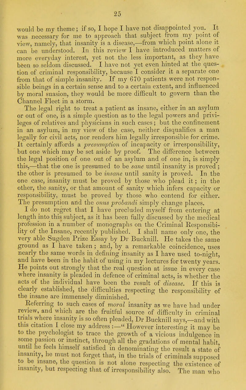 would be my theme; if so, I hope I have not disappointed you. It was necessary for me to approach that subject from rny point of view, namely, that insanity is a disease,—from which point alone it can be understood. In this review I have introduced matters of more everyday interest, yet not the less important, as they have been so seldom discussed. I have not yet even hinted at the ques- tion of criminal responsibility, because I consider it a separate one from that of simple insanity. If my 670 patients were not respon- sible beings in a certain sense and to a certain extent, and influenced by moral suasion, they would be more difficult to govern than the Channel Fleet in a storm. The legal right to treat a patient as insane, either in an asylum or out of one, is a simple question as to the legal powers and privi- leges of relatives and physicians in such cases; but the confinement in an asylum, in my view of the case, neither disqualifies a man legally for civil acts, nor renders him legally irresponsible for crime. It certainly affords a presumption of incapacity or irresponsibility, but one which may be set aside by proof. The difference between the legal position of one out of an asylum and of one in, is simply this,—that the one is presumed to be sane until insanity is proved; the other is presumed to be insane until sanity is proved. In the one case, insanity must be proved by those who plead it; in the other, the sanity, or that amount of sanity which infers capacity or responsibility, must be proved by those who contend for either. The presumption and the onus probandi simply change places. I do not regret that I have precluded myself from entering at length into this subject, as it has been fully discussed by the medical profession in a'number of monographs on the Criminal Responsibi- lity of the Insane, recently published. I shall name only one, the very able Sugden Prize Essay by Dr Bucknill, He takes the same ground as I have taken; and, by a remarkable coincidence, uses nearly the same words in defining insanity as I have used to-night, and have been in the habit of using in my lectures for twenty years. He points out strongly that the real question at issue in every case where insanity is pleaded in defence of criminal acts, is whether the acts of the individual have been the result of disease. If this is clearly establislied, the difficulties respecting the responsibility of the insane are immensely diminished. Referring to such cases of moral insanity as we have had under review, and which are the fruitful source of difficulty in criminal trials where insanity is so often pleaded, Dr Bucknill says,—and with this citation I close my address :— However interesting it may be to the psychologist to trace the growth of a vicious indulgence in some passion or instinct, through all the gradations of mental habit until he feels himself satisfied in denominating the result a state of insanity, he must not forget that, in the trials of criminals supposed to be insane, the question is not alone respecting the existence of insanity, but respecting that of irresponsibility also. The man who