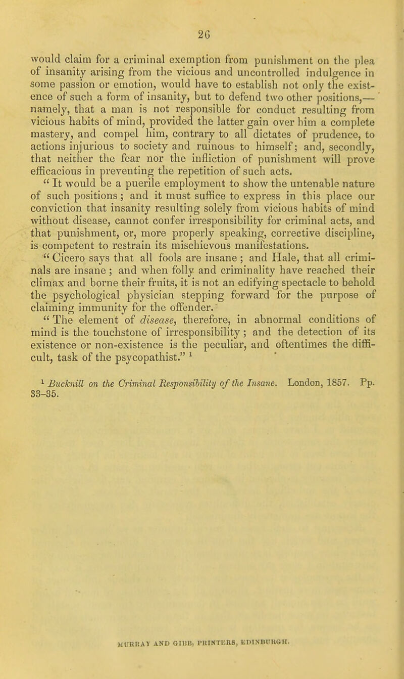 would claim for a criminal exemption from punishment on the plea of insanity arising from the vicious and uncontrolled indulgence in some passion or emotion, would have to establish not only the exist- ence of such a form of insanity, but to defend two other positions,— namely, that a man is not responsible for conduct resulting from vicious habits of mind, provided the latter gain over him a complete mastery, and compel him, contrary to all dictates of prudence, to actions injurious to society and ruinous to himself; and, secondly, that neither the fear nor the infliction of punishment will prove efficacious in preventing the repetition of such acts.  It would be a puerile employment to show the untenable nature of such positions; and it must suffice to express in this place our conviction that insanity resulting solely from vicious habits of mind without disease, cannot confer irresponsibility for criminal acts, and that punishment, or, more properly speaking, corrective discipline, is competent to restrain its mischievous manifestations.  Cicero says that all fools are insane; and Hale, that all crimi- nals are insane ; and when folly and criminality have reached their climax and borne their fruits, it is not an edifying spectacle to behold the psychological physician stepping forward for the purpose of claiming immunity for the offender.  The element of disease, therefore, in abnormal conditions of mind is the touchstone of irresponsibility; and the detection of its existence or non-existence is the peculiar, and oftentimes the diffi- cult, task of the psycopathist. ^ ^ Bucknill on the Criminal Responsiiility of the Insane. London, 1857. Pp. 33-35. MURHAV AND GllilJ, I'UINTISRS, KDINBCUOH.