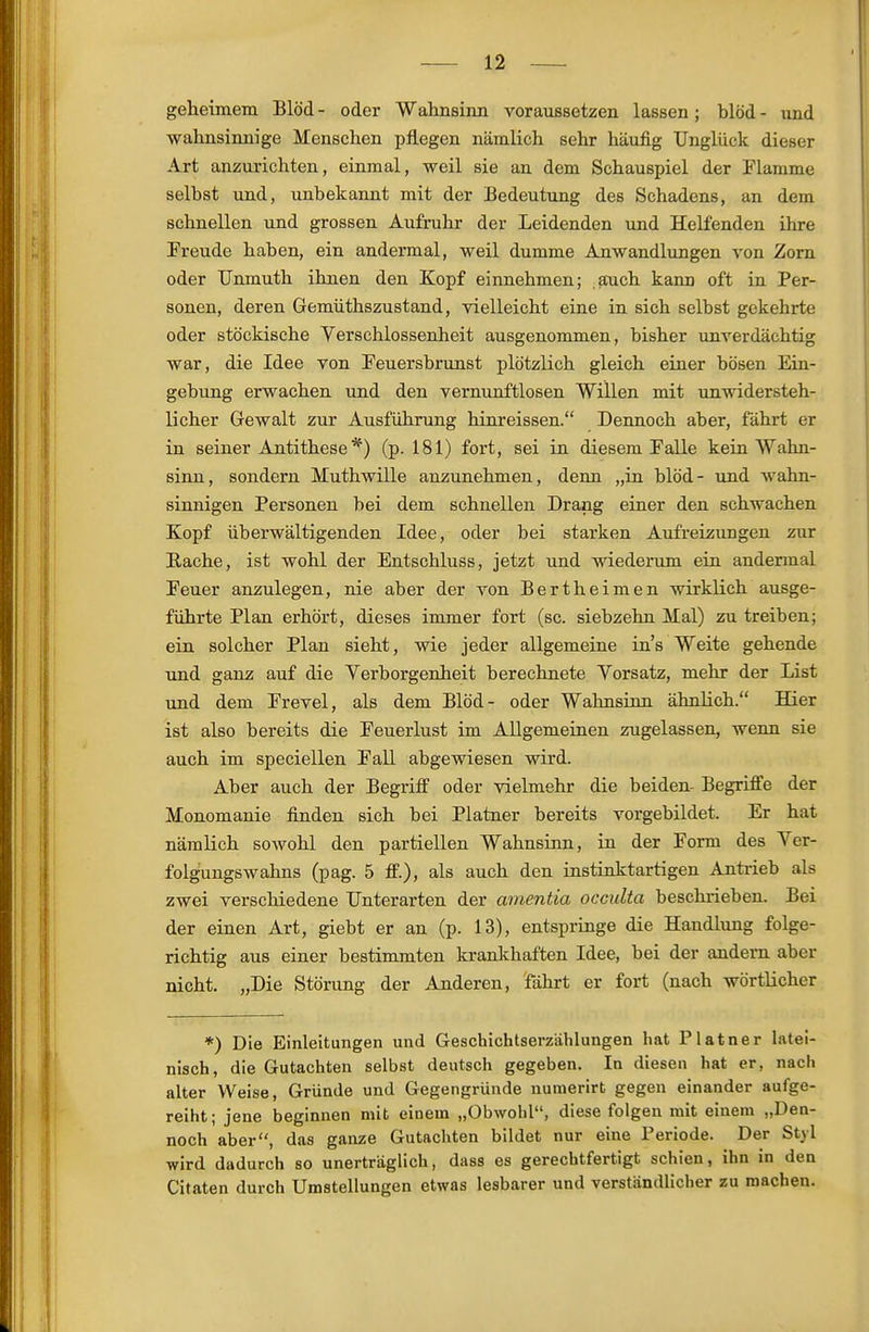 geheimem Blöd - oder Wahnsinn voraussetzen lassen; blöd - und wahnsinnige Menschen pflegen nämlich sehr häufig Unglück dieser Art anzurichten, einmal, weil sie an dem Schauspiel der Plamme selbst und, unbekannt mit der Bedeutung des Schadens, an dem schnellen und grossen Aufruhr der Leidenden und Helfenden ihre Preude haben, ein andermal, weil dumme Anwandlungen von Zorn oder TJnmuth ihnen den Kopf einnehmen; auch kann oft in Per- sonen, deren Gemüthszustand, vielleicht eine in sich selbst gekehrte oder stöckische Verschlossenheit ausgenommen, bisher unverdächtig war, die Idee von Feuersbrunst plötzlich gleich einer bösen Ein- gebung erwachen und den vernunftlosen Willen mit unwidersteh- licher Gewalt zur Ausführung hinreissen. Dennoch aber, fährt er in seiner Antithese'^) (p. 181) fort, sei in diesem Falle kein Wahn- sinn, sondern Muthwille anzunehmen, denn „in blöd- und wahn- sinnigen Personen bei dem schnellen Drang einer den schwachen Kopf überwältigenden Idee, oder bei starken Aufreizungen zur Rache, ist wohl der Entschluss, jetzt und wiederum ein andermal Feuer anzulegen, nie aber der von Bertheimen wirklich ausge- führte Plan erhört, dieses immer fort (sc. siebzehn Mal) zu treiben; ein solcher Plan sieht, wie jeder allgemeine in's Weite gehende und ganz auf die Verborgenheit berechnete Vorsatz, mehr der List und dem Frevel, als dem Blöd- oder Wahnsinn ähnlich. Hier ist also bereits die Feuerlust im Allgemeinen zugelassen, wenn sie auch im speciellen Fall abgewiesen wird. Aber auch der Begriff oder vielmehr die beiden- Begriffe der Monomanie finden sich bei Platner bereits vorgebildet. Er hat nämlich sowohl den partiellen Wahnsinn, in der Form des Ver- folgungswahns (pag. 5 ff.), als auch den instinktartigen Anti-ieb als zwei verschiedene Unterarten der amentia occulta beschrieben. Bei der einen Art, giebt er an (p. 13), entspringe die Handlung folge- richtig aus einer bestimmten krankhaften Idee, bei der andern aber nicht. „Die Störung der Anderen, 'fährt er fort (nach wörtlicher *) Die Einleitungen und Geschichtserzählungen hat Platner latei- nisch, die Gutachten selbst deutsch gegeben. In diesen hat er, nach alter Weise, Gründe und Gegengründe numerirt gegen einander aufge- reiht; jene beginnen mit einem „Obwohl, diese folgen mit einem „Den- noch aber, das ganze Gutachten bildet nur eine Periode. Der Styl wird dadurch so unerträglich, dass es gerechtfertigt schien, ihn in den Citaten durch Umstellungen etwas lesbarer und verständlicher zu machen.