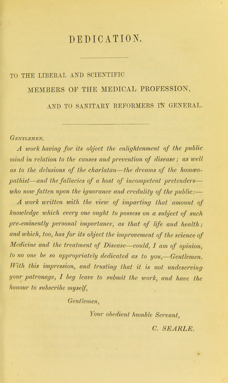 DEDICATION. TO THE LIBERAL AND SCIENTIFIC MEMBERS OF THE MEDICAL PROFESSION, AND TO SANITAEY REFOEMERS l¥f GENERAL. Gentlemen, A work having for its object the enlightenment of the public mind in relation to the causes and prevention of disease; as well as to the delusions of the charlatan—the dreams of the homceo- pathist—and the fallacies of a host of incompetent p'etenders— who now fatten upon the ignorance and credulity of the public:— A work written until the view of imparting that amount of knowledge which every one ought to possess on a subject of such pre-eminently personal importance, as that of life and health; and which, too, has for its object the improvement of the science of Medicine and the treatment of Disease—could, I am of opinion, to no one be so appropriately dedicated as to you,—Gentlemen. With this impression, and trusting that it is not undeserving your patronage, I beg leave to submit the work, and have the honour to subscribe myself. Gentlemen, Your obedient humble Servant, a SEARLE.