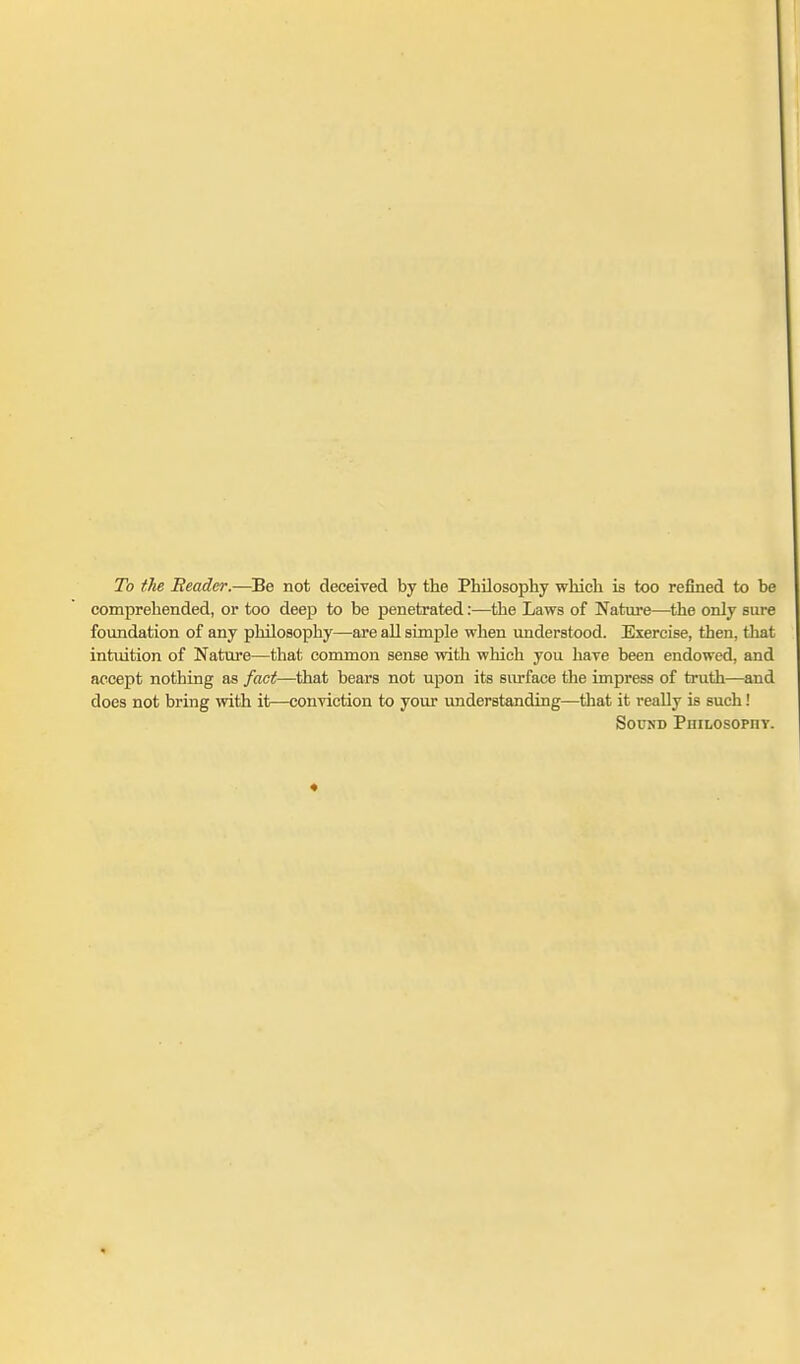 To the Reader.—Be not deceived by the Philosophy which is too refined to be comprehended, or too deep to be penetrated:—the Laws of Nature—^the only sure foundation of any philosophy—are all simple when understood. Exercise, then, that intuition of Nature—that common sense with which you have been endowed, and accept nothing as fact—that bears not upon its surface the impress of truth—and does not bring with it—conviction to your understanding—that it really is such! Sound PiiiLOSOPny.