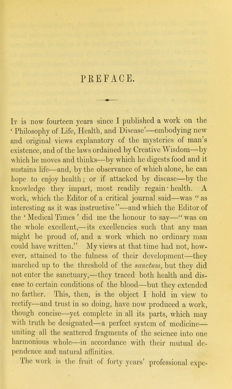 PREFACE. It is now fourteen years since I published a work on the ' Philosophy of Life, Health, and Disease'—embodying new and original views explanatory of the mysteries of man's existence, and of the laws ordained by Creative Wisdom—by which he moves and thinks—^by which he digests food and it sustains life—and, by the observance of which alone, he can hope to enjoy health; or if attacked by disease—by the knowledge they impart, most readily regain • health. A work, which the Editor of a critical journal said—was  as interesting as it was instructive—and which the Editor of the ' Medical Times ' did me the honour to say— was on the whole excellent,—its excellencies such that any man might be proud of, and a work which no ordinary man could have written. My views at that time had not, how- ever, attained to the fulness of their development—they marched up to the threshold of the sanctum, but they did not enter the sanctuary,—they traced both health and dis- ease to certain conditions of the blood—but they extended no farther. This, then, is the object I hold in view to rectify—and trust in so doing, have now produced a M^ork, though concise—yet complete in all its parts, which may with truth be designated—a perfect system of medicine— uniting all the scattered fragments of the science into one harmonious whole—in accordance with their mutual de- pendence and natural affinities. The work is the fruit of forty years' professional expe-