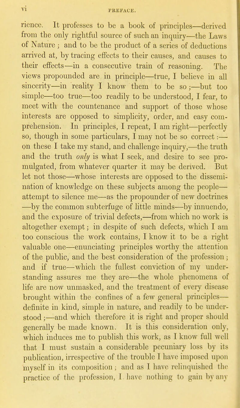 PKEFACE. rience. It professes to be a book of principles—derived from the only rightful source of such an inquiry—the Laws of Nature ; and to be the product of a series of deductions arrived at, by tracing effects to their causes, and causes to their effects—in a consecutive train of reasoning. The views propounded are in principle—true, I believe in aU sincerity—in reality I know them to be so;—but too simple—too true—too readily to be understood, I fear, to meet with the countenance and support of those whose interests are opposed to simplicity, order, and easy com- prehension. In principles, I repeat, I am right—perfectly so, though in some particulars, I may not be so correct:— on these I take my stand, and challenge inquiry,—the truth and the truth only is what I seek, and desire to see pro- mulgated, from whatever quarter it may be derived. But let not those—whose interests are opposed to the dissemi- nation of knowledge on these subjects among the people— attempt to silence me—as the propounder of new doctrines —by the common subterfuge of little minds—by innuendo, and the exposure of trivial defects,—from which no work is altogether exempt; in despite of such defects, which I am too conscious the work contains, I know it to be a right valuable one—enunciating principles worthy the attention of the public, and the best consideration of the profession; and if true—which the fullest conviction of my under- standing assures me they are—the whole phenomena of life are now unmasked, and the treatment of every disease brought Avithin the confines of a few general principles— definite in kind, simple in nature, and readily to be under- stood ;—and which therefore it is right and proper should generally be made known. It is this consideration only, which induces me to publish this Avork, as I know full well that I must sustain a considerable pecuniary loss by its publication, irrespective of the trouble I have imposed upon myself in its composition ; and as I have rehnquished the practice of the profession, I liavc nothing to gain by any