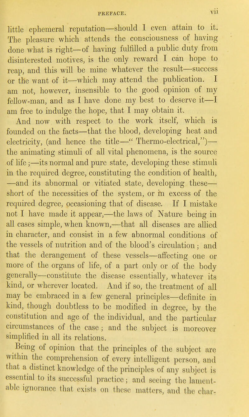 little ephemeral reputation—shodd 1 even attain to it. The pleasm-e which attends the consciousness of having done what is right—of having fulfilled a public duty from disinterested motives, is the only reward I can hope to reap, and this will be mine whatever the result—success or the want of it—which may attend the publication. I am not, however, insensible to the good opinion of my fellow-man, and as I have done my best to deserve it—I am free to indulge the hope, that I may obtain it. And now with respect to the work itself, which is founded on the facts—that the blood, developing heat and electricity, (and hence the title— Thermo-electrical,)—• the animating stimuli of all vital phenomena, is the source of life;—its normal and pure state, developing these stimuli in the required degree, constituting the condition of health, —and its abnormal or vitiated state, developing these— short of the necessities of the system, or in excess of the required degree, occasioning that of disease. If I mistake not I have made it appear,—the laws of Nature being in all cases simple, when known,—that all diseases are allied in character, and consist in a few abnormal conditions of the vessels of nutrition and of the blood's circulation ; and that the derangement of these vessels—affecting one or more of the organs of life, of a part only or of the body generally—constitute the disease essentially, whatever its kind, or wherever located. And if so, the treatment of all may be embraced in a few general principles—definite in kind, though doubtless to be modified in degree, by the constitution and age of the individual, and the particular circumstances of the case; and the subject is moreover simplified in all its relations. Being of opinion that the principles of the subject are withm the comprehension of every intelligent person, and that a distinct knowledge of the principles of any subject is essential to its successful practice; and seeing the lament- able ignorance that exists on these matters, and the char-
