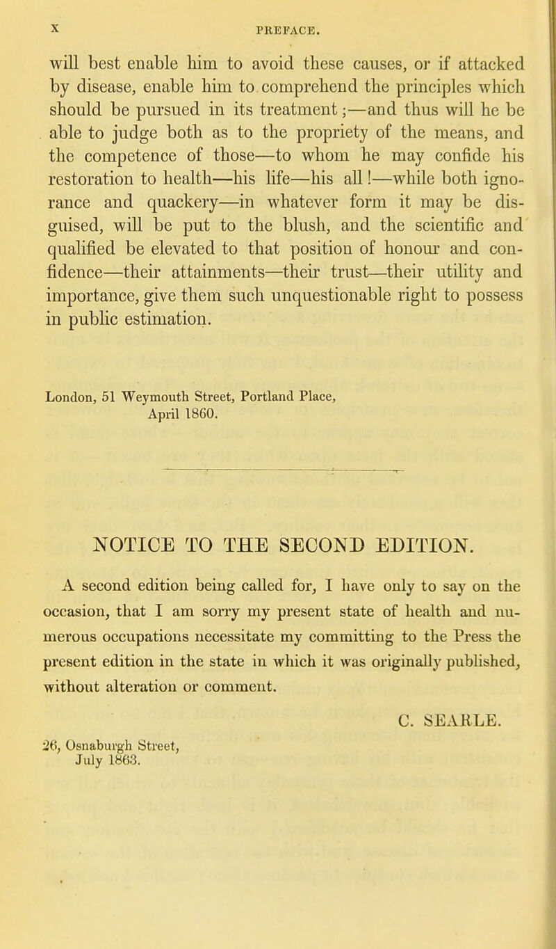 will best enable him to avoid these causes, or if attacked by disease, enable him to comprehend the principles which should be pursued in its treatment;—and thus will he be able to judge both as to the propriety of the means, and the competence of those—to whom he may confide his restoration to health—his life—his all!—while both igno- rance and quackery—in whatever form it may be dis- guised, will be put to the blush, and the scientific and qualified be elevated to that position of honour and con- fidence—their attainments—their trust—their utility and importance, give them such unquestionable right to possess in public estimation. London, 51 Weymouth Street, Portland Place, April 1860. NOTICE TO THE SECOND EDITION. A second edition being called for, I have only to say on the occasion, that I am sony my present state of health and nu- merous occupations necessitate my committing to the Pi'ess the present edition in the state in which it was originally published, without alteration or comment. C. SEARLE. 26, Osnaburgh Street, July 1863.