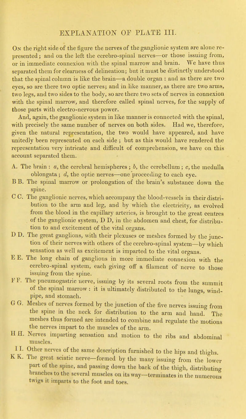 On the right side of the figure the nerves of the ganglionic system are alone re- presented ; and on the left the cerebro-spiaal nerves—or those issuing from, or in immediate connexion with the spinal marrow and brain. We have thus separated them for clearness of delineation; but it must be distinctly understood that the spinal column is like the brain—a double organ : and as there are two eyes, so are there two optic nerves; and in like manner, as there are two arms, two legs, and two sides to the body, so are there two sets of nerves in connexion with the spinal marrow, and therefore called spinal nerves, for the supply of those parts with electro-nervous power. And, again, the ganglionic system in like manner is connected with the spinal, with precisely the same number of nerves on both sides. Had we, therefore, given the natm-al representation, the two would have appeared, and have unitedly been represented on each side ; but as this would have rendered the representation very intricate and difficult of comprehension, we have on this account separated them. A. The brain : a, the cerebral hemispheres ; h, the cerebellum; c, the medulla oblongata; d, the optic nerves—one proceeding to each eye. B B. The spinal marrow or prolongation of the brain's substance down the spine. C C. The ganglionic nerves, which accompany the blood-vessels in their distri- bution to the arm and leg, and by which the electricity, as evolved fi'om the blood in the capillary ai-teries, is brought to the great centres of the gangUonic system, D D, in the abdomen and chest, for distribu- tion to and excitement of the vital organs. D D. The great ganghons, with their plexuses or meshes formed by the junc- tion of their nerves with others of the cerebro-spinal system—by which sensation as well as excitement is imparted to the vital organs. EE. The long chain of ganglions in more immediate connexion with the cerebro-spinal system, each giving off a filament of nerve to those issuing from the spine. FF. The pneumogastric nerve, issuing by its several roots from the summit of the spinal marrow : it is ultimately distributed to the lungs, wind- pipe, and stomach. G G. Meshes of nerves formed by the junction of the five nerves issuing from the spine in the neck for distribution to the arm and hand. The meshes thus formed are intended to combine and regulate the motions the nerves impart to the muscles of the arm. II H. Nerves imparting sensation and motion to the ribs and abdominal muscles. 11. Other nerves of the same description furnished to the hips and thighs. K K. The great sciatic nerve—formed by the many issuing from the lower part of the spine, and passing down the back of the thigh, distributing branches to the several muscles on its way—terminates in the numerous twigs It imparts to the foot and toes.
