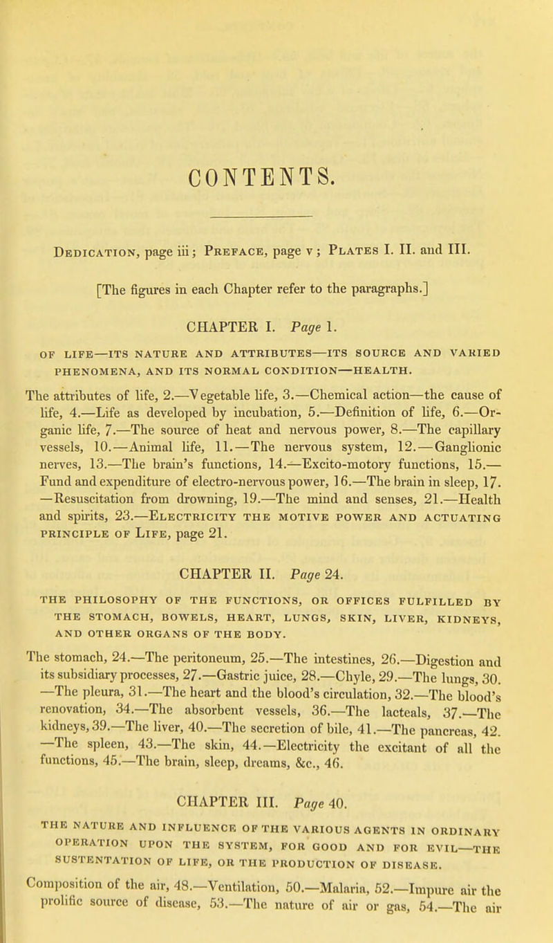 CONTENTS. Dedication, page iii; Preface, page v; Plates I. II. and III. [The figures in each Chapter refer to the paragraphs.] CHAPTER I. Page 1. OF LIFE—ITS NATURE AND ATTRIBUTES ITS SOURCE AND VARIED PHENOMENA, AND ITS NORMAL CONDITION—HEALTH. The attributes of life, 2.—Vegetable life, 3.—Chemical action—the cause of life, 4.—Life as developed by incubation, 5.—Definition of Ufe, 6.—Or- ganic life, 7.—The source of heat and nervous power, 8.—The capillary vessels, 10.—Animal life, 11.—The nervous system, 12. — Ganglionic nei-ves, 13.—The brain's functions, 14.—Excito-motory functions, 15.— Fund and expenditure of electro-nervous power, 16.—The brain in sleep, 17. —Resuscitation from drowning, 19.—The mind and senses, 21.—Health and spu-its, 23.—Electricity the motive power and actuating PRINCIPLE of Life, page 21. CHAPTER II. Page 24. THE PHILOSOPHY OF THE FUNCTIONS, OR OFFICES FULFILLED BY THE STOMACH, BOW^ELS, HEART, LUNGS, SKIN, LIVER, KIDNEYS, AND OTHER ORGANS OF THE BODY. The stomach, 24.—The peritoneum, 25.—The intestines, 26.—Digestion and its subsidiary processes, 27.—Gastric juice, 28.—Chyle, 29.—The lungs, 30. —The pleura, 31.—The heart and the blood's circulation, 32.—The blood's renovation, 34.—The absorbent vessels, 36.—The lacteals, 37.—The kidneys, 39.—The liver, 40.—The secretion of bile, 41.—The pancreas, 42. —The spleen, 43.—The skin, 44.—Electricity the excitant of all the functions, 45.—The brain, sleep, dreams, &c., 46. CHAPTER III. Page 40. THE NATURE AND INFLUENCE OF THE VARIOUS AGENTS IN ORDINARY OPERATION UPON THE SYSTEM, FOR GOOD AND FOR EVIL—THE SUSTENTATION OF LIFE, OR THE PRODUCTION OF DISEASE. Composition of the air, 48.—Ventilation, 50.—Malaria, 52.—Impure air the prolific source of disease, 53.—The nature of air or gas, 54.—The air