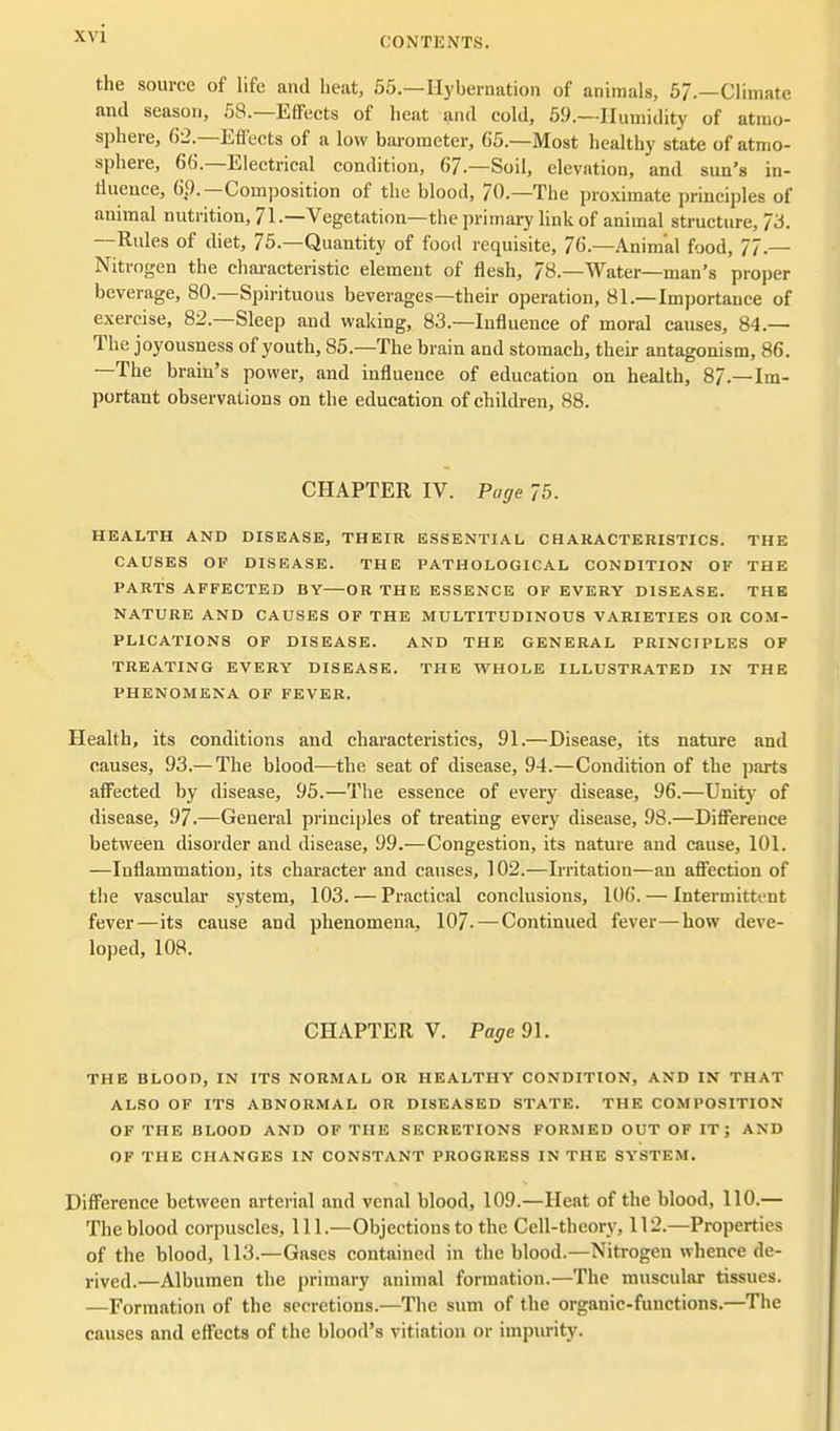 CONTKNTS. the source of life and heat, 55.—Hybernation of animals, 5/.—Climate and season, 58.—Effects of heat and cold, 59.—Humidity of atmo- sphere, 62.—Effects of a low barometer, 65.—Most healthy state of atmo- sphere, 66.—Electrical condition, 6/.-Soil, elevation, and sun's in- liuence, 69.—Composition of the blood, 70.—The proximate principles of animal nutrition, 71-—Vegetation—the primaiy link of animal structure, 73. —Rules of diet, 75.—Quantity of food requisite, 76.—Animal food, 77.— Nitrogen the chai-acteristic element of flesh, 78.—Water—man's proper beverage, 80.—Spirituous beverages—their operation, 81.—Importance of exercise, 82.—Sleep and waking, 83.—Influence of moral causes, 84.— The joyousness of youth, 85.—The brain and stomach, their antagonism, 86. —The brain's power, and influence of education on health, 87.—Im- portant observations on the education of children, 88. CHAPTER IV. Page 75. HEALTH AND DISEASE, THEIR ESSENTIAL CHARACTERISTICS. THE CAUSES OF DISEASE. THE PATHOLOGICAL CONDITION OF THE PARTS AFFECTED BY—OR THE ESSENCE OF EVERY DISEASE. THE NATURE AND CAUSES OF THE MULTITUDINOUS VARIETIES OR COM- PLICATIONS OF DISEASE. AND THE GENERAL PRINCIPLES OF TREATING EVERY DISEASE. THE WHOLE ILLUSTRATED IN THE PHENOMENA OF FEVER. Health, its conditions and characteristics, 91.—Disease, its nature and causes, 93.— The blood—the seat of disease, 94.—Condition of the parts affected by disease, 95.—The essence of every disease, 96.—Unity of disease, 97.—General principles of treating every disease, 98.—Difference between disorder and disease, 99.—Congestion, its nature and cause, 101. —Inflammation, its character and causes, 102.—Irritation—an affection of the vascular system, 103. — Practical conclusions, 106. — Intermittent fever—its cause and phenomena, 107- — Continued fever—how deve- loped, 108. CHAPTER V. Pagedl. THE BLOOD, IN ITS NORMAL OR HEALTHY CONDITION, AND IN THAT ALSO OF ITS ABNORMAL OR DISEASED STATE. THE COMPOSITION OF THE BLOOD AND OF THE SECRETIONS FORMED OUT OF IT; AND OF THE CHANGES IN CONSTANT PROGRESS IN THE SYSTEM. Difference between arterial and venal blood, 109.—Heat of the blood, 110.— The blood corpuscles. 111.—Objections to the Cell-theory, 112.—Properties of the blood, 113.—Gases contained in the blood.—Nitrogen whence de- rived.—Albumen the primary animal formation.—The muscular tissues. —Formation of the secretions.—The sum of the organic-functions.—The causes and effects of the blood's vitiation or impurity.