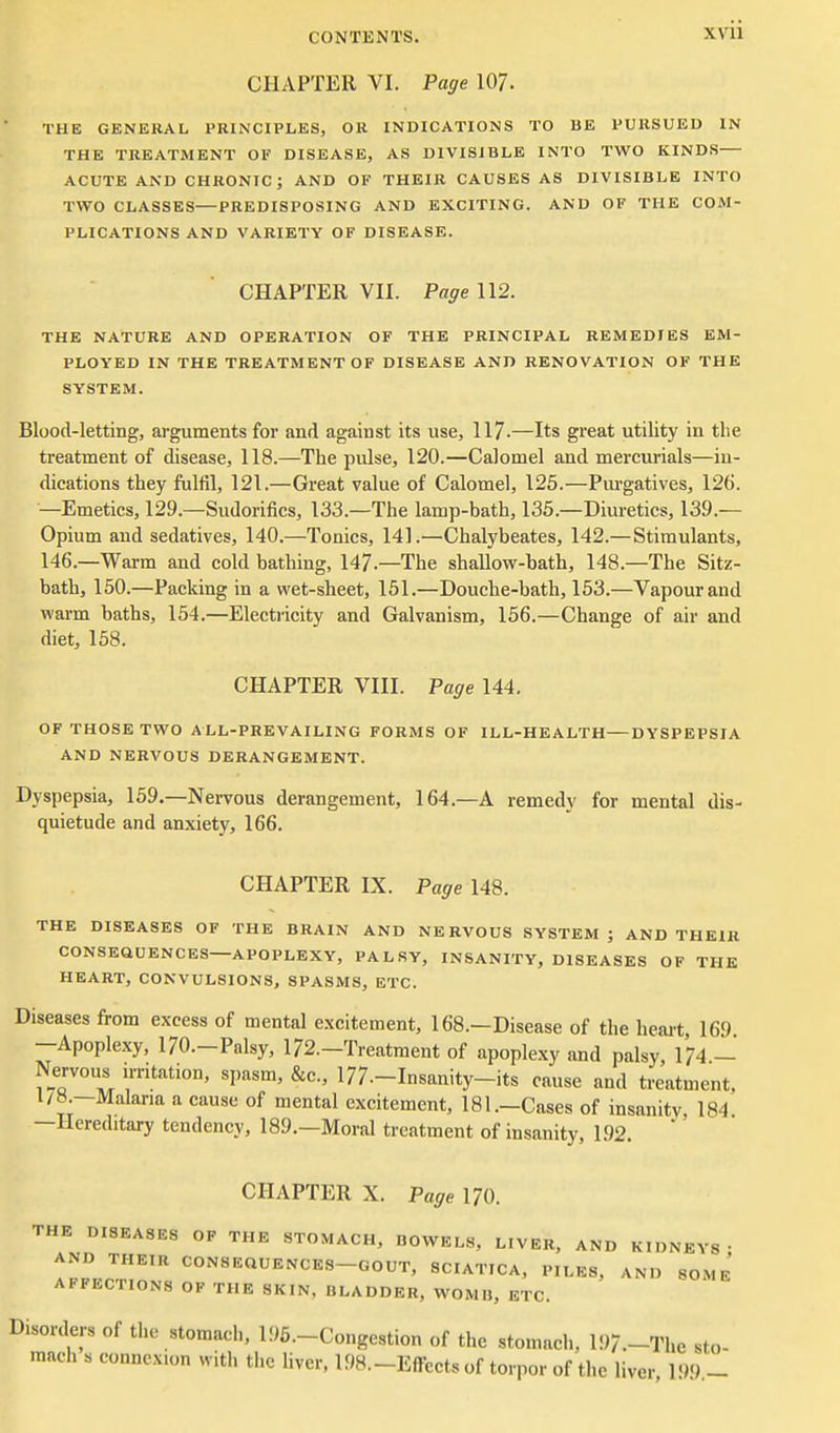 CHAPTER VI. Page 107. THE GENERAL PRINCIPLES, OR INDICATIONS TO BE PURSUED IN THE TREATMENT OK DISEASE, AS DIVISIBLE INTO TWO KINDS ACUTE AND CHRONIC; AND OF THEIR CAUSES AS DIVISIBLE INTO TWO CLASSES—PREDISPOSING AND EXCITING. AND OF THE COM- PLICATIONS AND VARIETY OF DISEASE. CHAPTER VII. Page 112. THE NATURE AND OPERATION OF THE PRINCIPAL REMEDIES EM- PLOYED IN THE TREATMENT OF DISEASE AND RENOVATION OF THE SYSTEM. Blood-letting, arguments for and against its use, 117-—Its great utility in the treatment of disease, 118.—The pulse, 120.—Calomel and mercurials—in- dications they fulfil, 121.—Great value of Calomel, 125.■—Purgatives, 126. —Emetics, 129.—Sudorifics, 133.—The lamp-bath, 135.—Diuretics, 139.— Opium and sedatives, 140.—Tonics, 141.—Chalybeates, 142.— Stimulants, 146.—Warm and cold bathing, 147.—The shallow-bath, 148.—The Sitz- bath, 150.—Packing in a wet-sheet, 151.—Douche-bath, 153.—Vapour and warm baths, 154.—Electi'icity and Galvanism, 156.—Change of air and diet, 158. CHAPTER VIII. Page 144. OF THOSE TWO ALL-PREVAILING FORMS OF ILL-HEALTH DYSPEPSIA AND NERVOUS DERANGEMENT. Dyspepsia, 159,—Nervous derangement, 164.—A remedy for mental dis- quietude and anxiety, 166. CHAPTER IX. Page 148. THE DISEASES OF THE BRAIN AND NERVOUS SYSTEM; AND THEIR CONSEQUENCES—APOPLEXY, PALSY, INSANITY, DISEASES OF THE HEART, CONVULSIONS, SPASMS, ETC. Diseases from excess of mental excitement, 168.—Disease of the heai't 169 —Apoplexy, 170.-Palsy, 172.-Treatment of apoplexy and palsy 174 — Nervous irritation, spasm, &c., 177.-Insanity-its cause and treatment, 1/8 —Malaria a cause of mental excitement, 181.-Cases of insanitv, 184 —Hereditary tendency, 189.—Moral treatment of insanity, 1.92. CHAPTER X. Page 170. THE DISEASES OF THE STOMACH, BOWELS, LIVER, AND KIDNEYS- AND THEIR CONSEQUENCES-GOUT, SCIATICA, PILES, AND SOMe' AFFECTIONS OP THE SKIN, BLADDER, WOMB, ETC. Disorders of the stomach, 195.-Congestion of the stomach, 197.-The sto- mach s connexion with the liver, 198.-Effects of torpor of the liver, 199,-