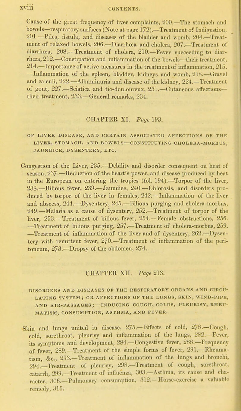 Cause of the great frequency of liver complaints, 200.—The stomach and bowels—respiratory surfaces (Note at page 172).—Treatment of Indigestion, 201.—Piles, fistula, and diseases of the bladder and womb, 204.—Treat- ment of relaxed bowels, 206.—Diarrhoea and cholera, 207.—Treatment of diarrhoea, 208.—Treatment of cholera, 210.—Fever succeeding to diar- rhoea, 212.—Constipation and inflammation of the bowels—their treatment, 214.—Importance of active measures in the treatment of inflammation, 215. —Inflammation of the spleen, bladder, kidneys and womb, 218.—Gravel and calculi, 222.—Albuminuria and disease of the kidney, 224.—Treatment of gout, 227.—Sciatica and tic-douloureux, 231.—Cutaneous afl^ections— their treatment, 233.—General remarks, 234. CHAPTER XI. Page 193. OF LIVER DISEASE, AND CERTAIN ASSOCIATED AFFECTIONS OF THE LIVER, STOMACH, AND BOWELS—CONSTITUTING CHOLERA-MORBUS, JAUNDICE, DYSENTERY, ETC. Congestion of the Liver, 235.—Debility and disorder consequent on heat of season, 237.—Reduction of the heart's power, and disease produced by heat in the European on entering the tropics (fol. 194).—Torpor of the liver, 238.—Bilious fever, 239.—Jaundice, 240.—Chlorosis, and disorders pro- duced by torpor of the liver in females, 242.—Inflammation of the liver and abscess, 244.—Dysentery, 245.—Bilious purging and cholera-morbus, 249.—Malaria as a cause of dysentery, 252.—Treatment of torpor of the liver, 253.—Treatment of bilious fever, 254.—Female obstructions, 256. —Treatment of bilious purging, 257.—Treatment of cholera-morbus, 259. —Treatment of inflammation of the hver and of dysentery, 262.—Dysen- tery with remittent fever, 270.—Treatment of inflammation of the peri- toneum, 273.—Dropsy of the abdomen, 274. CHAPTER XII. Page 213. DISORDERS AND DISEASES OF THE RESPIRATORY ORGANS AND CIRCU- LATING SYSTEM; OR AFFECTIONS OF THE LUNGS, SKIN, WIND-PIPE, AND AIR-PASSAGES;—INDUCING COUGH, COLDS, PLEURISY, RHEU- MATISM, CONSUMPTION, ASTHMA, AND FEVER. Skin and lungs united in disease, 275.—Efi'ects of cold, 278.—Cough, cold, sorethroat, pleurisy and inflammation of the lungs, 282.—Fever, its symptoms and development, 284.—Congestive fever, 288.—Frequency of fever, 289.—Treatment of the simple forms of fever, 291.—Rheuma- tism, &c., 293.—Treatment of inflammation of the lungs and bronchi, 294.—Treatment of pleurisy, 298.—Treatment of cough, sorethroat, catarrh, 299.—Treatment of influenza, 303.—Asthma, its cause and cha- racter, 306.—Pulmonary consumption, 312.—Horsc-cxcrcisc a valuable remedy, 315.