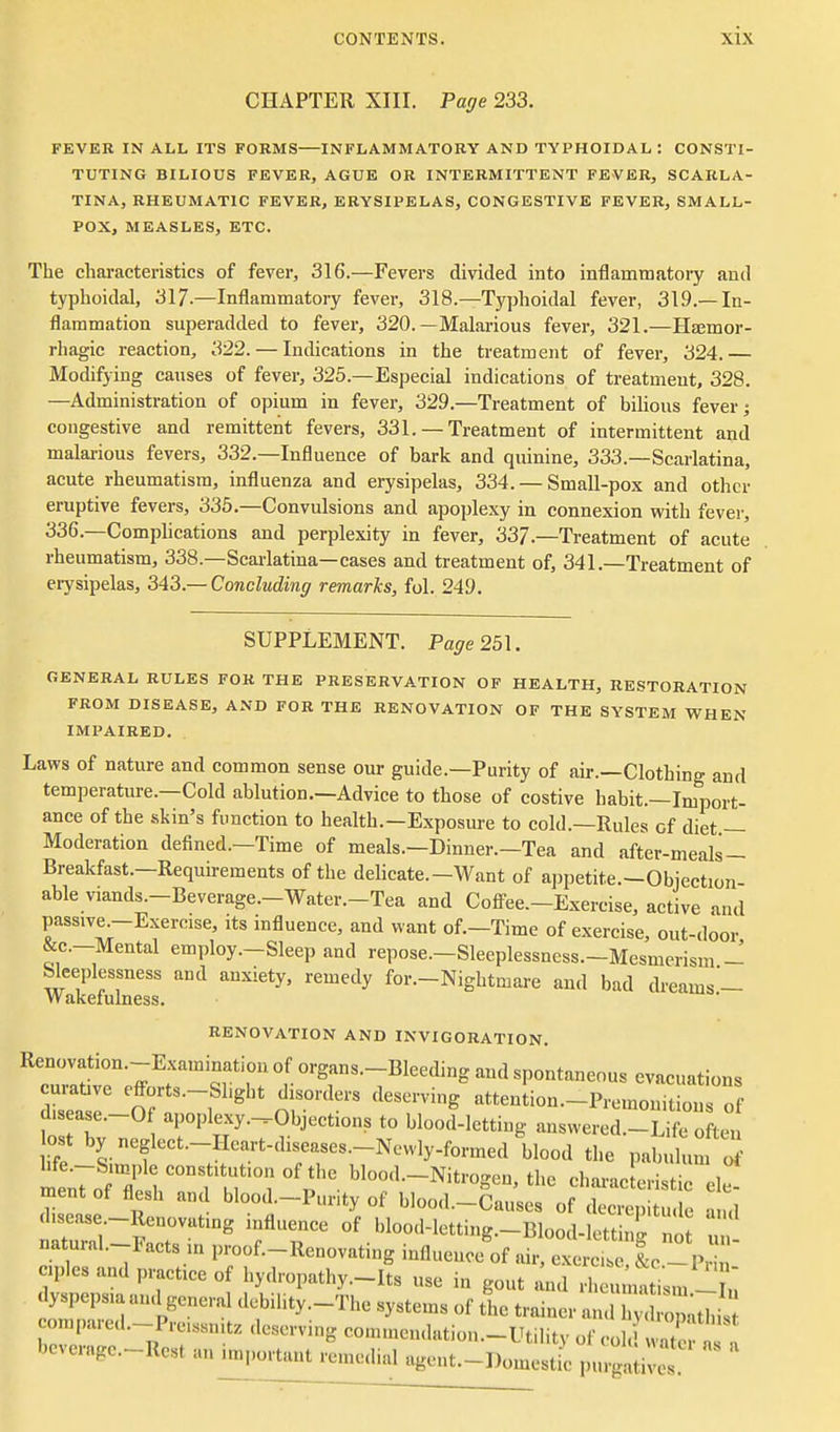 CHAPTER XIII. Page 233. FEVER IN ALL ITS FORMS INFLAMMATORY AND TYPHOIDAL : CONSTI- TUTING BILIOUS FEVER, AGUE OR INTERMITTENT FEVER, SCARLA- TINA, RHEUMATIC FEVER, ERYSIPELAS, CONGESTIVE FEVER, SMALL- POX, MEASLES, ETC. The cliai-acteristics of fever, 316.—Fevers divided into inflammatory and typhoidal, 317.—Inflammatory fever, 318.—Typhoidal fever, 319.—In- flammation superadded to fever, 320.—Malarious fever, 321.—Haemor- rhagic reaction, 322. — Indications in the treatment of fever, 324.— Modifying causes of fever, 325.—Especial indications of treatment, 328. —Administration of opium in fever, 329.—Treatment of bilious fever; congestive and remittent fevers, 331. — Treatment of intermittent and malarious fevers, 332.—Influence of bark and quinine, 333.—Scarlatina, acute rheumatism, influenza and erysipelas, 334. — Small-pox and other eruptive fevers, 335.—Convulsions and apoplexy in connexion with fever, 336.—Complications and perplexity in fever, 337.—Treatment of acute rheumatism, 338.—Seai-latina—cases and treatment of, 341.—Treatment of erysipelas, 343—Concluding remarks, fol. 249. SUPPLEMENT. Pa^re 251. GENERAL RULES FOR THE PRESERVATION OF HEALTH, RESTORATION FROM DISEASE, AND FOR THE RENOVATION OF THE SYSTEM WHEN IMPAIRED. Laws of nature and common sense our guide.—Purity of air.—Clothing and temperature.—Cold ablution.—Advice to those of costive habit.—Import- ance of the skin's function to health.—Exposure to cold.—Rules of diet — Moderation defined.—Time of meals.—Dinner.—Tea and after-meals — Breakfast.—Requirements of the delicate.—Want of appetite.—Objection able viands.-Beverage.-Water.-Tea and Cofl^ee.-Exercise, active and passive-Exercise, its influence, and want of.-Timc of exercise, out-door &c.-Mental employ .-Sleep and repose.-Sleeplessncss.-Mesmcrism - Sleeplessness and anxiety, remedy for.-Nightmare and bad dreams'- Wakefulness. RENOVATION AND INVIGORATION. Renovation.-Examinatiou of organs.-Bleeding and spontaneous evacuations curative efforts.-Slight disorders deserving attenLn.-PremouTt on of d.sease.-0 apoplexy.^Objeetions to blood-letting answered.-Life often lost by neglect.-Heart-diseases.-New]y-formed blood the pabulum mt;7of'7esrt'M 'p- eharacLristirel^ ment of flesh and blood.-Pur.ty of bloo.l.-Causes of decre„itude -uul disease-Renovating influence of bloo.l-lettiug.-Blood-lett iT n f naturab-Facts in proof.-Renovating iuflueuoe'of ,S e^^^^^^ .pics and practice of hydropathy.-Its use in gout ^nd rheu nati m -Tu dyspepsia and general debihty.-The systems of the trainer and h Zthis ompare.l.-P..e.ssn,t=c deserving commendation.-Utility of col. wat it a beverage-Rest an important remedial ageut.-Domest c pnrga ives