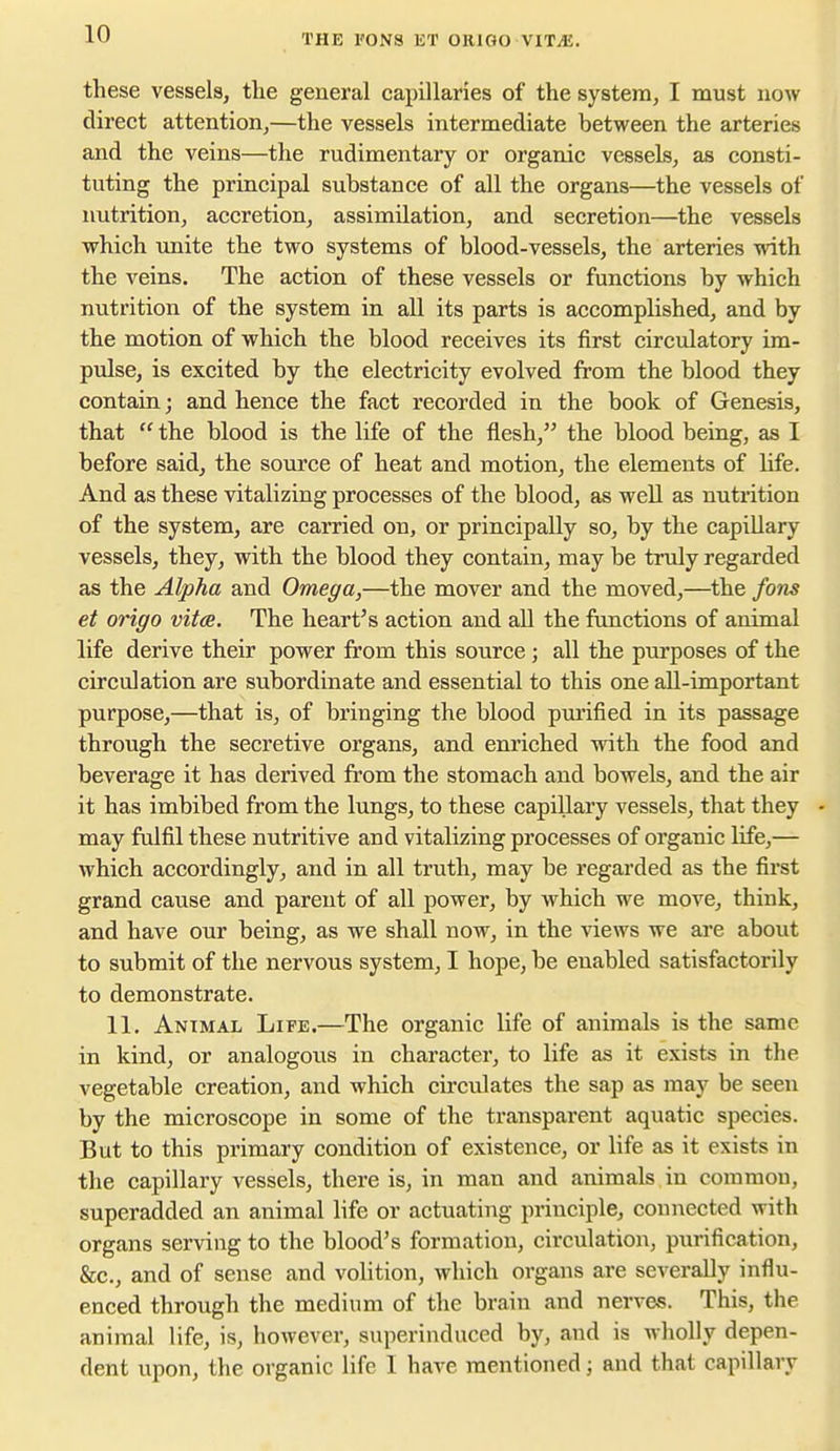 these vessels, the general capillaries of the system, I must now direct attention,—the vessels intermediate between the arteries and the veins—the rudimentary or organic vessels, as consti- tuting the principal substance of all the organs—the vessels of nutrition, accretion, assimilation, and secretion—the vessels which imite the two systems of blood-vessels, the arteries with the veins. The action of these vessels or functions by which nutrition of the system in all its parts is accomplished, and by the motion of which the blood receives its first circulatory im- pulse, is excited by the electricity evolved from the blood they contain; and hence the fact recorded in the book of Genesis, that  the blood is the life of the flesh, the blood being, as I before said, the source of heat and motion, the elements of life. And as these vitalizing processes of the blood, as well as nutrition of the system, are carried on, or principally so, by the capillary vessels, they, with the blood they contain, may be truly regarded as the Alpha and Omega,—the mover and the moved,—the fons et origo vitas. The heart's action and aU the functions of animal life derive their power from this source; all the purposes of the circulation are subordinate and essential to this one all-important purpose,—that is, of bringing the blood purified in its passage through the secretive organs, and enriched with the food and beverage it has derived from the stomach and bowels, and the air it has imbibed from the lungs, to these capillary vessels, that they - may fulfil these nutritive and vitalizing processes of organic life,— which accordingly, and in all truth, may be regarded as the first grand cause and parent of all power, by which we move, think, and have our being, as we shall now, in the views we are about to submit of the nervous system, I hope, be enabled satisfactorily to demonstrate. 11. Animal Life.—The organic life of animals is the same in kind, or analogous in character, to life as it exists in the vegetable creation, and which circulates the sap as may be seen by the microscope in some of the transparent aquatic species. But to this primary condition of existence, or life as it exists in the capillary vessels, there is, in man and animals in common, superadded an animal life or actuating principle, connected with organs serving to the blood's formation, circulation, piirification, &c., and of sense and volition, which organs are severally influ- enced through the medium of the brain and nerves. This, the animal life, is, however, superinduced by, and is wholly depen- dent upon, the organic life I have mentioned; and that capillary