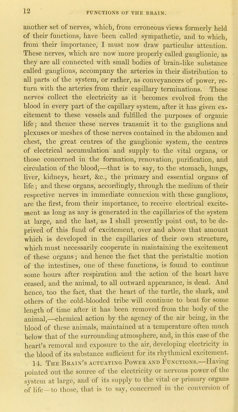 FUNCTIONS OF THE BRAIN. another set of nerves, which, from eironeous \iews formerly held of their functions, have been called sympathetic, and to which, from their importance, I must now draw particular attention. These nerves, which are now more properly called ganglionic, as they are all connected with small bodies of brain-like substance called ganglions, accompany the arteries in their distribution to all parts of the system, or rather, as conveyancers of poAver, re- turn with the arteries from their capillary terminations. These nerves collect the electricity as it becomes evolved from the blood in every part of the capillary system, after it has given ex- citement to these vessels and fulfilled the purposes of organic life; and thence these nerves transmit it to the ganglions and plexuses or meshes of these nerves contained in the abdomen and chest, the great centres of the ganglionic system, the centres of electrical accumulation and supply to the vital organs, or those concerned in the formation, renovation, piu'ification, and circulation of the blood,—that is to say, to the stomach, lungs, liver, kidneys, heart, &c., the primary and essential organs of life; and these organs, accordingly, through the medium of their respective nerves in immediate connexion with these ganglions, are the first, from their importance, to receive electrical excite- ment as long as any is generated in the capillaries of the system at large, and the last, as I shall presently point out, to be de- prived of this fund of excitement, over and above that amount which is developed in the capillaries of their own structure, which must necessarily cooperate in maintaining the excitement of these organs; and hence the fact that the peristaltic motion of the intestines, one of these functions, is found to continue some hours after respiration and the action of the heart have ceased, and the animal, to all outward appearance, is dead. And hence, too the fact, that the heart of the turtle, the shark, and others of the cold-blooded tribe will continue to beat for some length of time after it has been removed from the body of the animal,—chemical action by the agency of the air being, in the blood of these animals, maiatained at a temperature often much below that of the surrounding atmosphere, and, in this case of the heart's removal and exposm-e to the air, developing electricity in the blood of its substance sufficient for its rhythmical excitement. 14.. The Bkain's actuating Power and Functions.—HaA-ing pointed out the source of the electricity or nervous power of the system at large, and of its supply to the vital or primary organs of life —to those, that is to say, concerned in the conversion of
