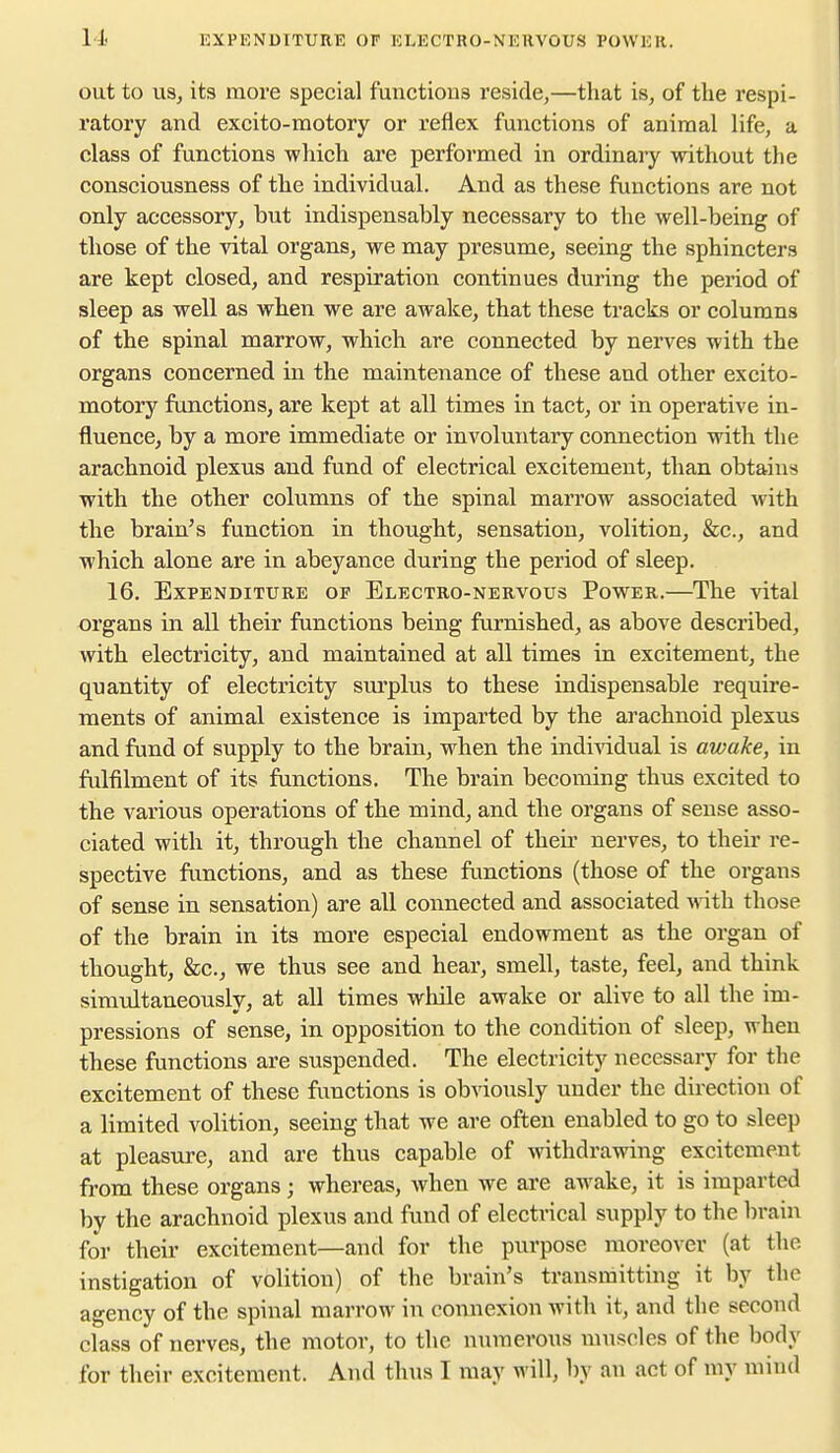 out to US, its more special functiona reside,—that is, of the respi- ratory and exoito-raotory or reflex functions of animal life, a class of functions which are performed in ordinary without the consciousness of the individual. And as these functions are not only accessory, but indispensably necessary to the well-being of those of the vital organs, we may presume, seeing the sphincters are kept closed, and respiration continues during the period of sleep as well as when we are awake, that these tracks or columns of the spinal marrow, which are connected by nerves with the organs concerned in the maintenance of these and other excito- motory functions, are kept at all times in tact, or in operative in- fluence, by a more immediate or involuntary connection with the arachnoid plexus and fund of electrical excitement, than obtains with the other columns of the spinal marrow associated with the brain's function in thought, sensation, volition, &c., and which alone are in abeyance during the period of sleep. 16. Expenditure of Electro-nervous Power.—The vital organs in all their functions being furnished, as above described, with electricity, and maintained at all times in excitement, the quantity of electricity sm'plus to these indispensable require- ments of animal existence is imparted by the arachnoid plexus and fund of supply to the brain, when the individual is awake, in fulfilment of its functions. The brain becoming thus excited to the various operations of the mind, and the organs of sense asso- ciated with it, through the channel of their nerves, to their re- spective functions, and as these functions (those of the organs of sense in sensation) are all connected and associated with those of the brain in its more especial endowment as the organ of thought, &c., we thus see and hear, smell, taste, feel, and think simultaneouslv, at all times while awake or alive to all the im- pressions of sense, in opposition to the condition of sleep, when these functions are suspended. The electricity necessary for the excitement of these functions is obviously under the direction of a limited volition, seeing that we are often enabled to go to sleep at pleasure, and are thus capable of withdrawing excitement from these organs; whereas, when we are awake, it is imparted by the arachnoid plexus and fund of electrical supply to the brain for their excitement—and for the purpose moreover (at the instigation of volition) of the brain's transmitting it by the agency of the spinal marrow in connexion with it, and the second class of nerves, the motor, to the numerous muscles of the body for their excitement. And thus I may will, by an act of my mind