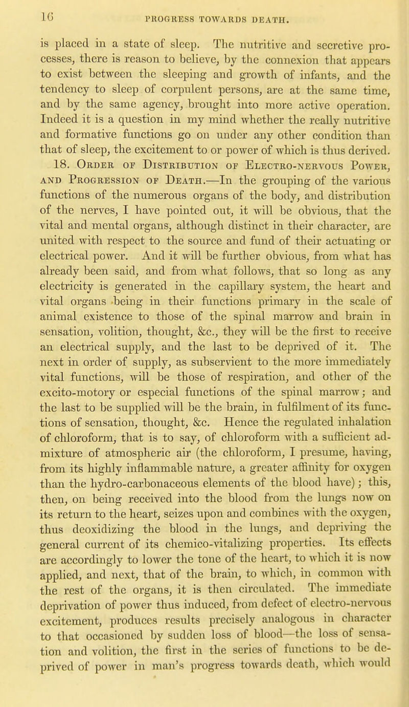 PllOGKESS TOWAUnS DEATH. is placed in a state of slee^D. The nutritive and secretive pro- cesses, there is reason to believe, by the connexion that appears to exist between the sleeping and growth of infants, and the tendency to sleep of corpulent persons, are at the same time, and by the same agency, brought into more active operation. Indeed it is a question in my mind whether the really nutritive and formative functions go on under any other condition than that of sleep, the excitement to or power of which is thus derived. 18. Order of Distribution of Electro-nera^ous Power, AND Progression of Death.—In the grouping of the various functions of the numerous organs of the body, and distribution of the nerves, I have pointed out, it will be obvious, that the vital and mental organs, although distinct in their character, are united with respect to the source and fund of their actuating or electrical power. And it will be further obvious, from what has already been said, and from what follows, that so long as any electricity is generated in the capillary system, the heart and vital organs being in their functions primary in the scale of animal existence to those of the spinal marrow and brain in sensation, volition, thought, &c., they will be the first to receive an electrical supply, and the last to be deprived of it. The next in order of supply, as subservient to the more immediately vital functions, will be those of respiration, and other of the excito-motory or especial functions of the spinal marrow; and the last to be supplied will be the brain, in fulfilment of its func- tions of sensation, thought, &c. Hence the regulated inhalation of chloroform, that is to say, of chloroform with a sufficient ad- mixture of atmospheric air (the chloroform, I presume, ha^ang, from its highly inflammable nature, a greater affinity for oxygen than the hydro-carbonaceous elements of the blood have); this, then, on being received into the blood from the lungs now on its return to the heart, seizes upon and combines with the oxygen, thus deoxidizing the blood in the lungs, and depriving the general current of its chemico-vitalizing properties. Its effects are accordingly to lower the tone of the heart, to which it is now applied, and next, that of the brain, to which, in common Math the rest of the organs, it is then circvdated. The immediate deprivation of power thus induced, from defect of electro-nervous excitement, produces results precisely analogous in character to that occasioned by sudden loss of blood—the loss of sensa- tion and volition, the first in the series of functions to be de- prived of power in man's progress towards death, Avhich would