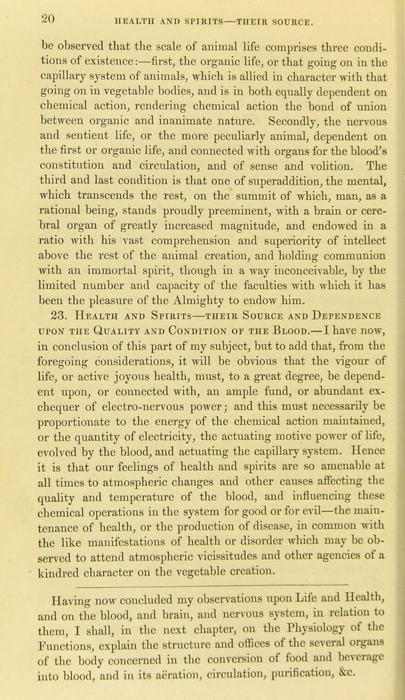 HEALTH AND SPIRITS THEIR SOURCE. be observed that tlie scale of animal life comprises three condi- tions of existence:—first, the organic life, or that going on in the capillary system of animals, which is allied in character with that going on in vegetable bodies, and is in both equally dependent on chemical action, rendering chemical action the bond of imion between organic and inanimate nature. Secondly, the nervous and sentient life, or the more peculiarly animal, dependent on the first or organic life, and connected with organs for the blood's constitution and circulation, and of sense and volition. The third and last condition is that one of superaddition, the mental, which transcends the rest, on the summit of which, man, as a rational being, stands proudly preeminent, with a brain or cere- bral organ of greatly increased magnitude, and endowed in a ratio with his vast comprehension and superiority of intellect above the rest of the animal creation, and holding communion with an immortal spirit, though in a way inconceivable, by the limited number and capacity of the faculties with which it has been the pleasure of the Almighty to endow him. 23. Health and Spirits—their Source and Dependence UPON THE Quality and Condition of the Blood.—I have now, in conclusion of this part of my subject, but to add that, from the foregoing considerations, it will be obvious that the vigour of life, or active joyous health, must, to a great degree, be depend- ent upon, or connected with, an ample fund, or abundant ex- chequer of electro-nervous power; and this must necessarily be proportionate to the energy of the chemical action maintained, or the quantity of electricity, the actuating motive power of life, evolved by the blood, and actuating the capillary system. Hence it is that our feelings of health and spirits are so amenable at all times to atmospheric changes and other causes affecting the quality and temperature of the blood, and influencing these chemical operations in the system for good or for evil—the main- tenance of health, or the production of disease, in common with the like manifestations of health or disorder which may be ob- served to attend atmospheric vicissitudes and other agencies of a kindred character on the vegetable creation. Having now concluded my observations upon Life and Health, and on the blood, and brain, and nervous system, in relation to them, I shall, in the next chapter, on the Physiology of the Functions, explain the structure and offices of the several organs of the body concerned in the convei-sion of food and beverage into blood, and in its aeration, circulation, purification, &c.