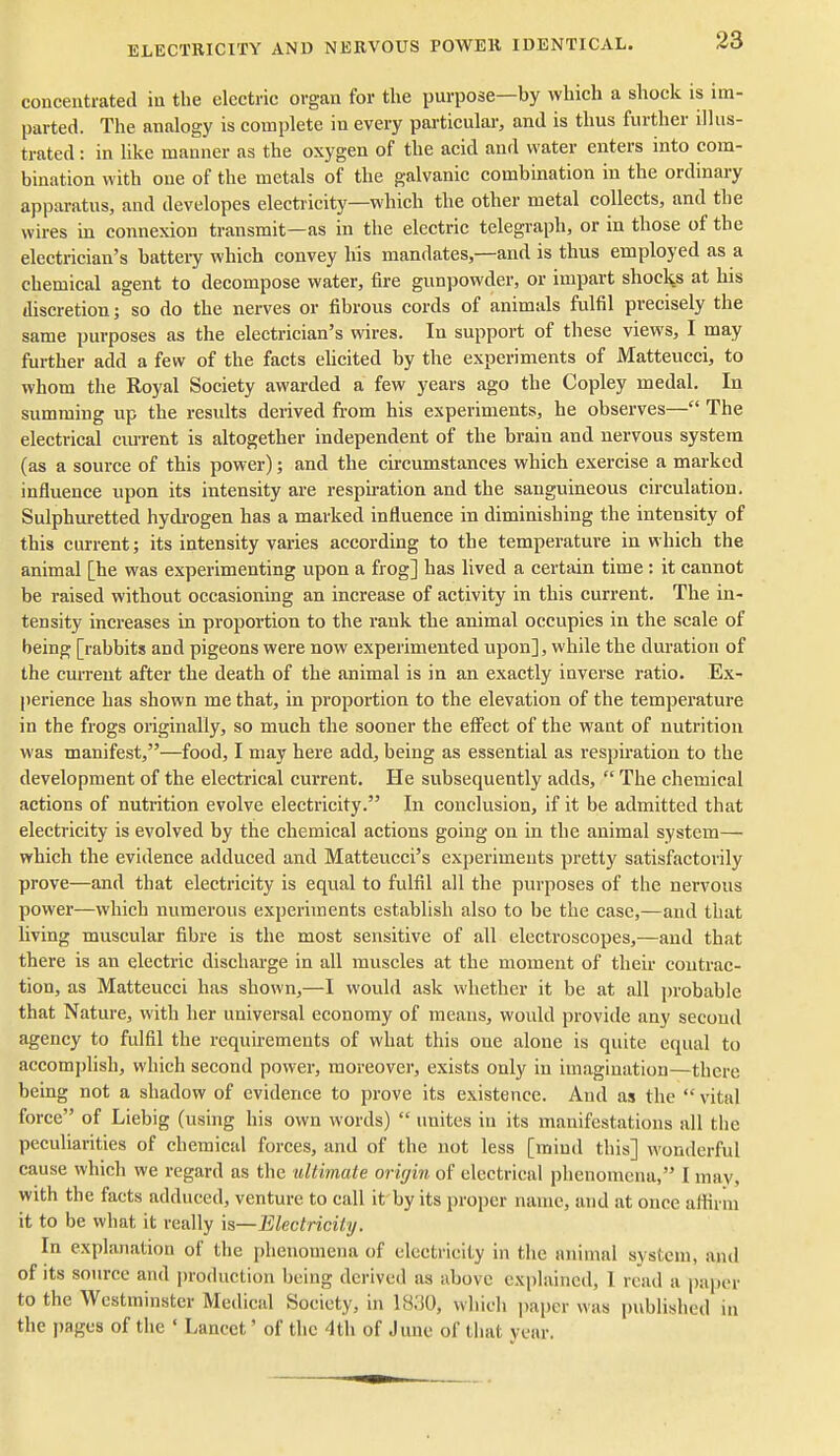 concentrated in the electric organ for the purpose—by which a shock is im- parted. The analogy is complete in every particular, and is thus further illus- trated : in like manner as the oxygen of the acid and water enters into com- bination with one of the metals of the galvanic combination in the ordinary apparatus, and developes electiicity—which the other metal collects, and the wires in connexion transmit—as in the electric telegraph, or in those of the electrician's battery which convey his mandates,—and is thus employed as a chemical agent to decompose water, fire gunpowder, or impart shocl^s at his discretion; so do the nerves or fibrous cords of animals fulfil precisely the same purposes as the electrician's wires. In support of these views, I may further add a few of the facts ehcited by the experiments of JMatteucci, to whom the Royal Society awarded a few years ago the Copley medal. In summing up the results derived from his experiments, he observes— The electrical ciu-rent is altogether independent of the brain and nervous system (as a source of this power); and the circumstances which exercise a marked influence upon its intensity are respu-ation and the sanguineous circulation. Sulphuretted hydi-ogen has a marked influence in diminishing the intensity of this current J its intensity varies according to the temperature in which the animal [he was experimenting upon a frog] has lived a certain time: it cannot be raised without occasioning an increase of activity in this current. The in- tensity increases in proportion to the rank the animal occupies in the scale of being [rabbits and pigeons were now experimented upon], while the duration of the current after the death of the animal is in an exactly inverse ratio. Ex- perience has shown me that, in proportion to the elevation of the temperature in the frogs originally, so much the sooner the effect of the want of nutrition was manifest,—food, I may here add, being as essential as respiration to the development of the electrical current. He subsequently adds,  The chemical actions of nutrition evolve electricity. In conclusion, if it be admitted that electricity is evolved by the chemical actions going on in the animal system— which the evidence adduced and Matteucci's experiments pretty satisfactorily prove—and that electricity is equal to fulfil all the purposes of the nervous power—which numerous experiments establish also to be the case,—and that living muscular fibre is the most sensitive of all electroscopes,—and that there is an electric discharge in all muscles at the moment of their eontrac- tion, as Matteucci has shown,—I would ask whether it be at all probable that Nature, with her universal economy of means, would provide any second agency to fulfil the requirements of what this one alone is quite equal to accomplish, which second power, moreover, exists only in imagination—there being not a shadow of evidence to prove its existence. And as the  vital force of Liebig (using his own words)  unites in its manifestations all the peculiarities of chemical forces, and of the not less [mind this] wonderful cause which we regard as the ultimate origin of electrical phenomena, I may, with the facts adduced, venture to call it by its proper name, and at once alhrin it to be what it really k—Electricity. In explanation of the phenomena of electricity in the animal system, and of its source and production being derived as above explained, 1 read a jiaper to the Westminster Medical Society, in 1830, which paper was published in the pages of the ' Lancet' of the 4th of June of that year.