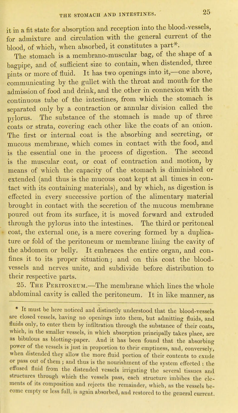 THE STOMACH AND INTESTINES. it in a fit state for absorption and reception into the blood-vessels, for admixture and circulation with the general current of the blood, of which, when absorbed, it constitutes a part*. The stomach is a membrano-muscular bag, of the shape of a bagpipe, and of sufficient size to contain, when distended, three pints or more of fluid. It has two openings into it,—one above, communicating by the gullet with the throat and mouth for the admission of food and drink, and the other in connexion with the continuous tube of the intestines, from which the stomach is separated only by a contraction or annular division called the pylorus. The substance of the stomach is made up of three coats or strata, covering each other like the coats of an onion. The first or internal coat is the absorbing and secreting, or mucous membrane, which comes in contact with the food, and is the essential one in the process of digestion. The second is the muscular coat, or coat of contraction and motion, by means of which the capacity of the stomach is diminished or extended (and thus is the mucous coat kept at all times in con- tact with its containing materials), and by which, as digestion is effected in every successive portion of the alimentary material brought in contact with the secretion of the mucous membrane poured out from its surface, it is moved forward and extruded through the pylorus into the intestines. The third or peritoneal • coat, the external one, is a mere covering formed by a duplica- ture or fold of the peritoneum or membrane lining the cavity of the abdomen or belly. It embraces the entire organ, and con- fines it to its proper situation; and on this coat the blood- vessels and nerves unite, and subdivide before distribution to their respective parts. 25. The Pe RiTONEUM.—The membrane which lines the whole abdominal cavity is called the peritoneum. It in like manner, as * It must be here noticed and distinctly understood that the blood-vessels are closed vessels, having no openings into them, but admitting fluids, and fluids only, to enter them by infiltration through the substance of their coats, which, in the smaller vessels, in which absorption principally takes place, are as bibulous as blotting-paper. And it has been found that the absorbing power of the vessels is just in proportion to their emptiness, and, conversely, when distended they allow the more fluid portion of their contents to exude or pass out of them ; and thus is the nourishment of the system eflccted : the effused fluid from the distended vessels irrigating the several tissues and structures through which the vessels pass, each structure imbibes the ele- ments of its composition and rejects the remainder, which, as the vessels be- come empty or less full, is again absorbed, and restored to the general current.