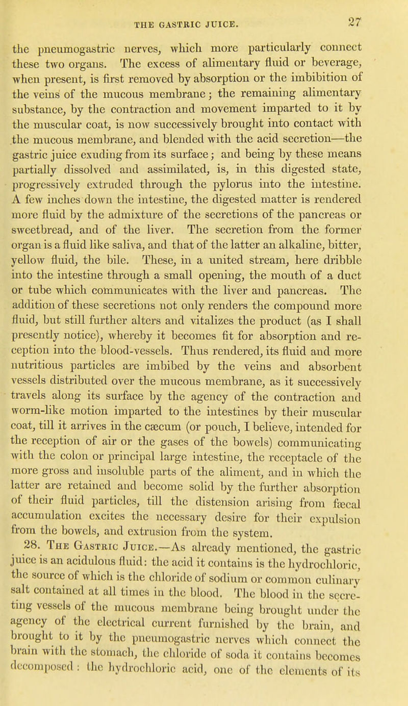 THE GASTRIC JUICE. the pneumogastric nerves, which more particularly connect these two organs. The excess of alimentary flmd or beverage, when present, is first removed by absorption or the imbibition of the veins of the mucous membrane; the remaining alimentary substance, by the contraction and movement imparted to it by the muscular coat, is now successively brought into contact with the mucous membrane, and blended with the acid secretion—the gastric juice exuding from its surface; and being by these means partially dissolved and assimilated, is, in this digested state, progressively extruded through the pylorus into the intestine. A few inches down the intestine, the digested matter is rendered more fluid by the admixture of the secretions of the pancreas or sweetbread, and of the liver. The secretion ft'om the former organ is a fluid like saliva, and that of the latter an alkaline, bitter, yellow fluid, the bile. These, in a united stream, here dribble into the intestine tkrough a small opening, the mouth of a duct or tube which communicates with the liver and pancreas. The addition of these secretions not only renders the compound more fluid, but stUl further alters and vitalizes the product (as I shall presently notice), whereby it becomes fit for absorption and re- ception into the blood-vessels. Thus rendered, its fluid and more nutritious particles are imbibed by the veins and absorbent vessels distributed over the mucous membrane, as it successively travels along its surface by the agency of the contraction and worm-like motion imparted to the intestines by their muscular coat, till it arrives in the caecum (or pouch, I believe, intended for the reception of air or the gases of the bowels) communicating with the colon or principal large intestine, the receptacle of the more gross and insoluble parts of the aliment, and in which the latter are retained and become solid by the further absorption of their fluid particles, till the distension arising from fjecal accumulation excites the necessary desire for their expulsion from the bowels, and extrusion from the system. 28. The Gastric Juice.—As abeady mentioned, the gastric juice is an acidulous fluid: the acid it contains is the hydrochloric, the source of which is the chloride of sodium or common culinary salt contained at all times in the blood. The blood in the secre- ting vessels of the mucous membrane being brought under the agency of the electrical current furnished by the brain, and brought to it by the pneumogastric nerves which connect the brain with the stomach, the chloride of soda it contains becomes decomposed: the hydrochloric acid, one of the elements of its