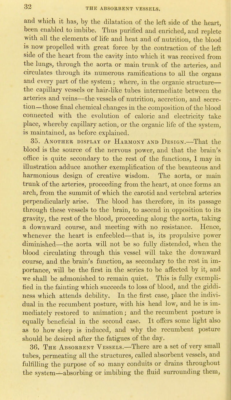 THE ABSORBENT VESSELS. and which it has, by the dilatation of the left side of the heart, been enabled to imbibe. Thus purified and enriched, and replete with all the elements of life and heat and of nutrition, the blood is now propelled with great force by the contraction of the left side of the heart from the cavity into which it was received from the lungs, through the aorta or main trunk of the arteries, and circulates through its numerous ramifications to all the organs and every pai-t of the system; where, in the organic structure— the capillary vessels or hair-like tubes intermediate between the arteries and veins—the vessels of nutrition, accretion, and secre- tion—those final chemical changes in the composition of the blood connected with the evolution of caloric and electricity take place, whereby capillary action, or the organic life of the system, is maintained, as before explained. 35. Another display op Harmony and Design.—That the blood is the source of the nervous power, and that the brain's office is quite secondary to the rest of the functions, I may in illustration adduce another exemplification of the beauteous and harmonious design of creative wisdom. The aorta, or main trunk of the arteries, proceeding from the heart, at once forms an arch, from the summit of which the carotid and vertebral arteries perpendicularly arise. The blood has therefore, in its passage through these vessels to the brain, to ascend in opposition to its gravity, the rest of the blood, proceeding along the aorta, taking a downward course, and meeting with no resistance. Hence, whenever the heart is enfeebled—that is, its propulsive power diminished—the aorta wiU not be so fully distended, when the blood circulating through this vessel will take the downward course, and the brain's function, as secondary to the rest in im- portance, will be the first in the series to be afiected by it, and we shall be admonished to remain quiet. This is fully exempli- fied in the fainting which succeeds to loss of blood, and the giddi- ness which attends debility. In the first case, place the indi\a- dual in the recumbent postui-e, with his head low, and he is im- mediately restored to animation; and the recumbent posture is equally beneficial in the second case. It offers some light also as to how sleep is induced, and why the recumbent posture should be desired after the fatigues of the day. 36. The Absorbent Vessels.—There are a set of very small tubes, permeating all the structures, called absorbent vessels, and fulfilling the purpose of so many conduits or drains throughout the system—absorbing or imbibing the fluid surrounding them,