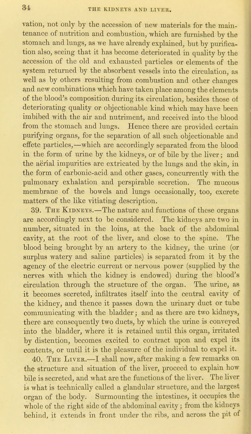 THE KIDNEYS AND LIVER. vation, not only by the accession of new materials for the main- tenance of nutrition and combustion, which are furnished by the stomach and lungs, as we have already explained, but by purifica- tion also, seeing that it has become deteriorated in quality by the accession of the old and exhausted particles or elements of the system returned by the absorbent vessels into the circulation, as well as by others resulting from combustion and other changes and new combinations which have taken place among the elements of the blood's composition during its circulation, besides those of deteriorating quality or objectionable kind which may have been imbibed with the air and nutriment, and received into the blood from the stomach and lungs. Hence there are provided certain purifying organs, for the separation of all such objectionable and eflfete particles,—which are accordingly separated from the blood in the form of urine by the kidneys, or of bile by the liver; and the aerial impurities are extricated by the lungs and the skin, in the form of carbonic-acid and other gases, concurrently with the pulmonary exhalation and perspirable secretion. The mucous membrane of the bowels and lungs occasionally, too, excrete matters of the like vitiating description. 39. The Kidneys.—The nature and functions of these organs are accordingly next to be considered. The kidneys are two in number, situated in the loins, at the back of the abdominal cavity, at the root of the liver, and close to the spine. The blood being brought by an artery to the kidney, the urine (or surplus watery and saline particles) is separated ft'om it by the agency of the electric current or nervous power (supplied by the nerves with which the kidney is endowed) duiing the blood's circulation through the structure of the organ. The uiine, as it becomes secreted, infiltrates itself into the central cavity of the kidney, and thence it passes down the ui'inary duct or tube communicating with the bladder; and as there ai'e two kidneys, there are consequently two ducts, by which the ui'ine is conveyed into the bladder, where it is retained until this organ, irritated by distention, becomes excited to contract upon and expel its contents, or until it is the pleasure of the individual to expel it. 40. The Liver.—I shall now, after making a few remarks on the structure and situation of the liver, proceed to explain how bile is secreted, and what are the functions of the liver. The liver is what is technically called a glandular structure, and the lai'gest organ of the body. Surmounting the intestines, it occupies the whole of the right side of the abdominal cavity; from the kidneys behind, it extends in front under the ribs, and across the pit of