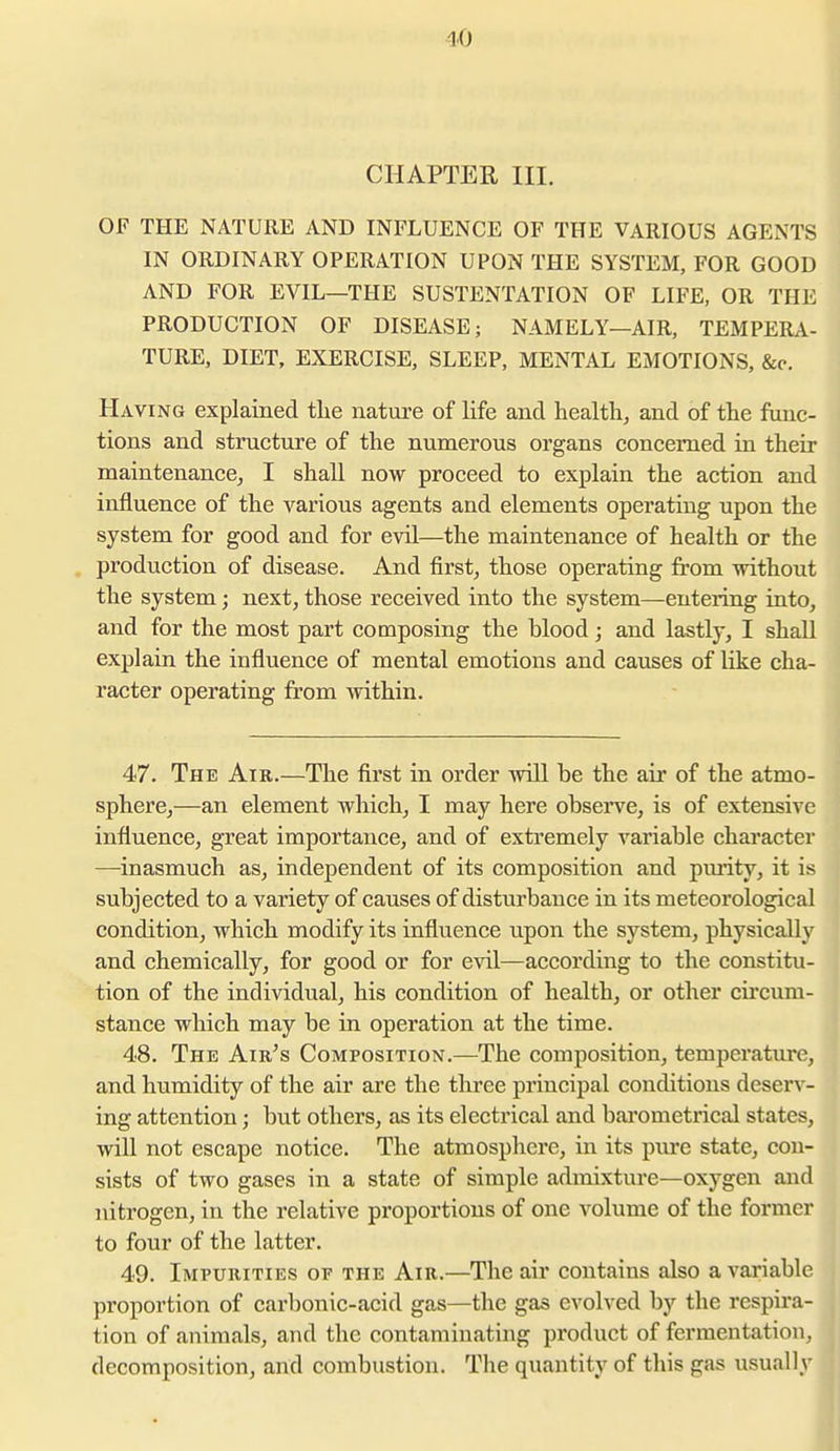 CHAPTER III. OF THE NATURE AND INFLUENCE OF THE VARIOUS AGENTS IN ORDINARY OPERATION UPON THE SYSTEM, FOR GOOD AND FOR EVIL—THE SUSTENTATION OF LIFE, OR THE PRODUCTION OF DISEASE; NAMELY—AIR, TEMPERA- TURE, DIET, EXERCISE, SLEEP, MENTAL EMOTIONS, &c. Having explained tlie nature of life and health, and of the func- tions and structure of the numerous organs concerned in their maintenance, I shall now proceed to explain the action and influence of the various agents and elements operating upon the system for good and for evil—the maintenance of health or the . production of disease. And first, those operating from without the system; next, those received into the system—entering iato, and for the most part composing the blood; and lastly, I shall explain the influence of mental emotions and causes of like cha- racter operating from within. 47. The Air.—The first in order -will be the air of the atmo- sphere,—an element which, I may here obsei've, is of extensive influence, great importance, and of extremely variable character —^inasmuch as, independent of its composition and pmity, it is subjected to a variety of causes of disturbance in its meteorological condition, which modify its influence upon the system, physically and chemically, for good or for e\al—according to the constitu- tion of the individual, his condition of health, or other cii'cum- stance which may be in operation at the time. 48. The Air^s Composition.—The composition, temperature, and humidity of the air are the three principal conditions deserv- ing attention; but others, as its electrical and barometrical states, will not escape notice. The atmosphere, in its pure state, con- sists of two gases in a state of simple admixture—oxygen and nitrogen, in the relative proportions of one volume of the former to four of the latter. 49. Impurities of the Air.—The air contains also a variable proportion of carbonic-acid gas—the gas evolved by the respira- tion of animals, and the contaminating product of fermentation, decomposition, and combustion. The quantity of this gas usually