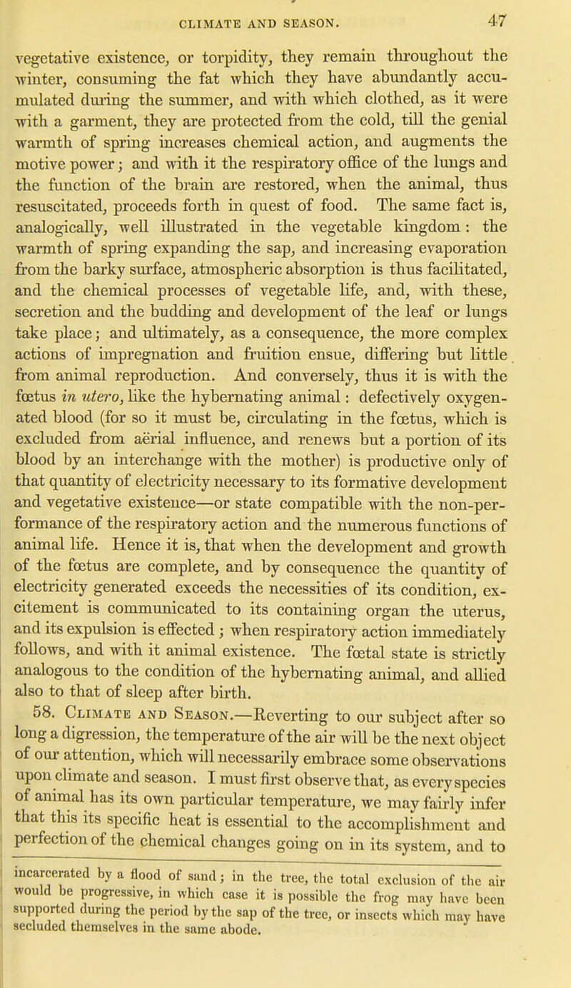 vegetative existence, or torpidity, they remain throughout the ■winter, consuming the fat which they have abundantly accu- mulated dm'ing the summer, and with which clothed, as it were ■with a garment, they are protected from the cold, till the genial warmth of spring increases chemical action, and augments the motive power; and with it the respiratory office of the lungs and the function of the brain are restored, when the animal, thus resuscitated, proceeds forth in quest of food. The same fact is, analogically, well illustrated in the vegetable kingdom: the warmth of spring expanding the sap, and increasing evaporation from the barky surface, atmospheric absorption is thus facilitated, and the chemical processes of vegetable life, and, ■with these, secretion and the budding and development of the leaf or lungs take place; and ultimately, as a consequence, the more complex actions of impregnation and fruition ensue, differing but little, from animal reproduction. And conversely, thus it is with the foetus in utero, like the hybernating animal: defectively oxygen- ated blood (for so it must be, circulating in the foetus, which is excluded from aerial influence, and renews but a portion of its blood by an interchange with the mother) is productive only of that quantity of electricity necessary to its formative development and vegetative existence—or state compatible with the non-per- formance of the respiratory action and the numerous fonctions of animal life. Hence it is, that when the development and growth of the foetus are complete, and by consequence the quantity of electricity generated exceeds the necessities of its condition, ex- citement is communicated to its containing organ the uterus, and its expulsion is effected; when respfratory action immediately follows, and ■vnth it animal existence. The foetal state is strictly analogous to the condition of the hybernating animal, and allied also to that of sleep after birth. 58. Climate and Season.—Reverting to our subject after so long a digression, the temperature of the air will be the next object of our attention, which will necessarily embrace some observations upon climate and season. I must first observe that, as every species of animal has its own particular temperature, we may fairly infer that this its specific heat is essential to the accomplishment and perfection of the chemical changes going on in its system, and to incarcerated by a flood of sand; in the tree, the total exchision of the air would be progressive, in which case it is possible the frog may have been supported during the period by the sap of the tree, or insects which may have secluded themselves in the same abode.
