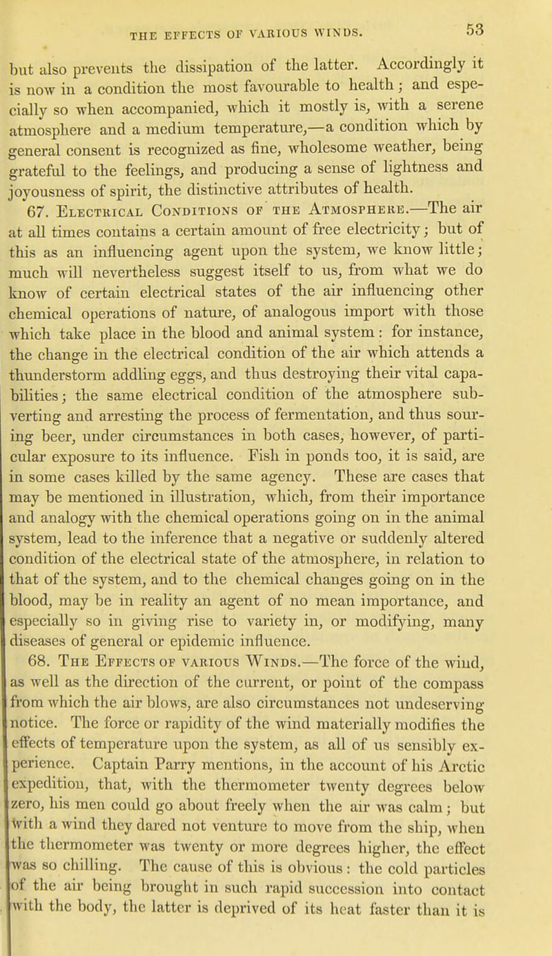 THE EFFECTS OF VAEIOUS WINDS. but also preveuts the dissipation of the latter. Accordingly it is now in a condition the most favourable to health; and espe- cially so when accompanied, which it mostly is, with a serene atmosphere and a medium temperature,—a condition which by general consent is recognized as fine, wholesome weather, being grateful to the feelings, and producing a sense of lightness and joyousness of spirit, the distinctive attributes of health. 67. Electrical Conditions of the Atmosphere.—The air at all times contains a certain amount of free electricity; but of this as an influencing agent upon the system, we know little; much will nevertheless suggest itself to us, from what we do know of certain electrical states of the air influencing other chemical operations of nature, of analogous import with those which take place in the blood and animal system: for instance, the change in the electrical condition of the air which attends a thunderstorm addling eggs, and thus destroying their vital capa- bilities; the same electrical condition of the atmosphere sub- verting and arresting the process of fermentation, and thus sour- ing beer, under circumstances in both cases, however, of parti- cular exposure to its influence. Fish in ponds too, it is said, are in some cases killed by the same agency. These are cases that may be mentioned in illustration, which, from their importance and analogy with the chemical operations going on in the animal system, lead to the inference that a negative or suddenly altered condition of the electrical state of the atmosphere, in relation to that of the system, and to the chemical changes going on in the blood, may be in reality an agent of no mean importance, and especially so in giving rise to variety in, or modifying, many diseases of general or epidemic influence. 68. The Effects of various Winds.—The force of the wind, as well as the direction of the current, or point of the compass from which the air blows, are also circumstances not undeserving notice. The force or rapidity of the wind materially modifies the effects of temperature upon the system, as all of us sensibly ex- perience. Captain Parry mentions, in the account of his Arctic expedition, that, with the thermometer twenty degrees below zero, his men could go about freely when the air was calm; but With a wind they dared not venture to move from the ship, when the thermometer was twenty or more degrees higher, the effect was so chilling. The cause of this is obvious : the cold particles of the air being brought in such rapid succession into contact svith the body, the latter is deprived of its heat faster than it is