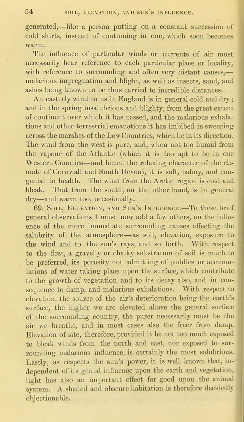 generated,—like a person putting on a constant succession of cold sMrts, instead of continuing in one, which soon becomes warm. Tlie influence of particular winds or currents of air must necessarily bear reference to each, particular place or locality, with reference to surrounding and often very distant causes,— malarious impregnation and blight, as well as insects, sand, and ashes being known to be thus carried to incredible distances. An easterly wind to us in England is in general cold and dry; and in the spring insalubrious and blighty, from the great extent of continent over which it has passed, and the malarious exhala- tions and other terrestrial emanations it has imbibed in sweeping across the marshes of the Low Countries, which lie in its direction. The wind from the west is pure, and, when not too humid from the vapour of the Atlantic (which it is too apt to be in our Western Counties—and hence the relaxing character of the cli- mate of Cornwall and South Devon), it is soft, balmy, and con- genial to health. The wind from the Arctic region is cold and bleak. That from the south, on the other hand, is in general dry—and warm too, occasionally. 69. Soil, Elevation, and Sun^s Influence.—To these brief general observations I must now add a few others, on the influ- ence of the more immediate sm'roimding causes afi'ecting the salubrity of the atmosphere—as soil, elevation, exposm'c to the wind and to the sun's rays, and so forth. With respect to the first, a gravelly or chalky substratum of soil is much to be preferred, its porosity not admitting of puddles or accumu- lations of water taking place upon the sm'face, which contribute to the growth of vegetation and to its decay also, and in con- sequence to damp, and malarious exlialations. With respect to elevation, the source of the air's deterioration being the earth's surface, the higher we ai'e elevated above the general sm-face of the surrounding country, the piu-er necessarily must be the air we breathe, and in most cases also the freer from damp. Elevation of site, therefore, provided it be not too much exposed to bleak winds from the north and east, nor exposed to sm*- rounding malarious influence, is certainly the most salubiious. Lastly, as respects the suu's power, it is well known that, in- dependent of its genial influence upon the earth and vegetation, light has also an important efi'ect for good upon the animal system. A shaded and obscure habitation is therefore decidedly objectionable.