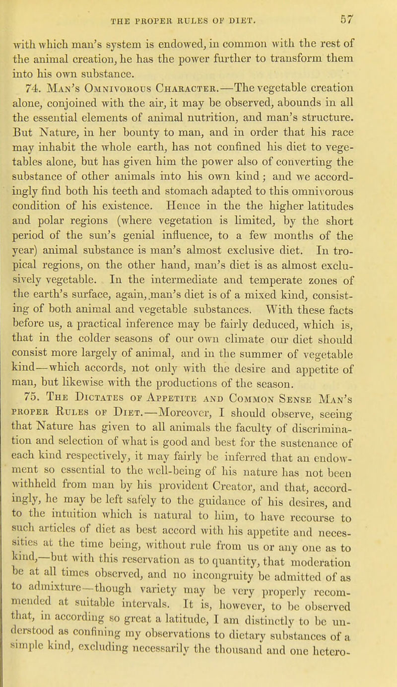 with which man's system is endowed, in common with the rest of the animal creation, he has the pOAver further to transform them into his own substance. 74. Man's Omnivorous Character.—The vegetable creation alone, conjoined with the air, it may be observed, abounds in all the essential elements of animal nutrition, and man's structure. But Natm'e, in her bounty to man, and in order that his race may inhabit the whole earth, has not confined his diet to vege- tables alone, but has given him the power also of converting the substance of other animals into his own kind; and we accord- ingly find both his teeth and stomach adapted to this omni\ orous condition of his existence. Hence in the the higher latitudes and polar regions (where vegetation is limited, by the short period of the sim's genial influence, to a few months of the year) animal substance is man's almost exclusive diet. In tro- pical regions, on the other hand, man's diet is as almost exclu- sively vegetable. In the intermediate and temperate zones of the earth's surface, again, man's diet is of a mixed kind, consist- ing of both animal and vegetable substances. With these facts before us, a practical inference may be fairly deduced, which is, that in the colder seasons of our own climate our diet should consist more largely of animal, and in the summer of vegetable kind—which accords, not only with the desire and appetite of man, but likewise with the productions of the season. 75. The Dictates of Appetite and Common Sense Man's PROPER Rules of Diet.—Moreover, I should observe, seeing that Nature has given to all animals the faculty of discrimina- tion and selection of what is good and best for the sustenance of each kind respectively, it may fairly be inferred that an endow- ment so essential to the well-being of his nature has not been withheld from man by his provident Creator, and that, accord- ingly, he may be left safely to the guidance of his desires, and to the intuition which is natural to him, to have recourse to such articles of diet as best accord with his appetite and neces- sities at the time being, without rule from us or any one as to kind,—but with this reservation as to quantity, that moderation be at all times obsen^ed, and no incongruity be admitted of as to admixture—though variety may be very properly recom- mended at suitable intervals. It is, however, to be observed that, in according so great a latitude, I am distinctly to be un- derstood as confining my observations to dietary substances of a simple kind, excluding necessarily the thousand and one hetero-