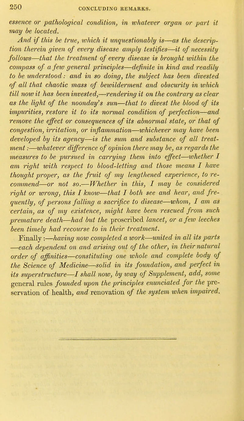 essence m' pathological condition, in whatever organ or part it may be located. And if this be true, which it unquestionably is—as the descrip- tion therein given of every disease amply testifies—it of necessity follows—that the treatment of every disease is brought within the compass of a few general principles—definite in kind and readily to be understood: and in so doing, the subject has been divested of all that chaotic mass of bewilderment and obscurity in which till now it has been invested,—rendering it on the contrary as clear as the light of the noonday's sun—that to divest the blood of its impurities, restore it to its normal condition of perfection—and remove the effect or consequences of its abnormal state, or that of congestion, irritation, or inflammation—whichever may have been developed by its agency—is the sum and substance of all treat- ment :—whatever difference of opinion there may be, as regards the measures to be pursued in carrying them into effect—whether I am right with respect to blood-letting and those means I have thought proper, as the fruit of my lengthened experience, to re- commend—or not so.—Whether in this, I may be considered right or wrong, this I know—that I both see and hear, and fre- quently, of persons falling a sacrifice to disease—whom, I am as certain, as of my existence, might have been rescued from such premature death—had but the proscribed lancet, or a few leeches been timely had recourse to in their treatment. Finally:—having now completed a work—united in all its parts —each dependent on and arising out of the other, in their natural order of affinities—constituting one whole and complete body of the Science of Medicine—solid in its foundation, and perfect in its superstructure—/ shall now, by way of Supplement, add, some general rules founded upon the principles enunciated for the pre- servation of healths and renovation of the system when impaired.