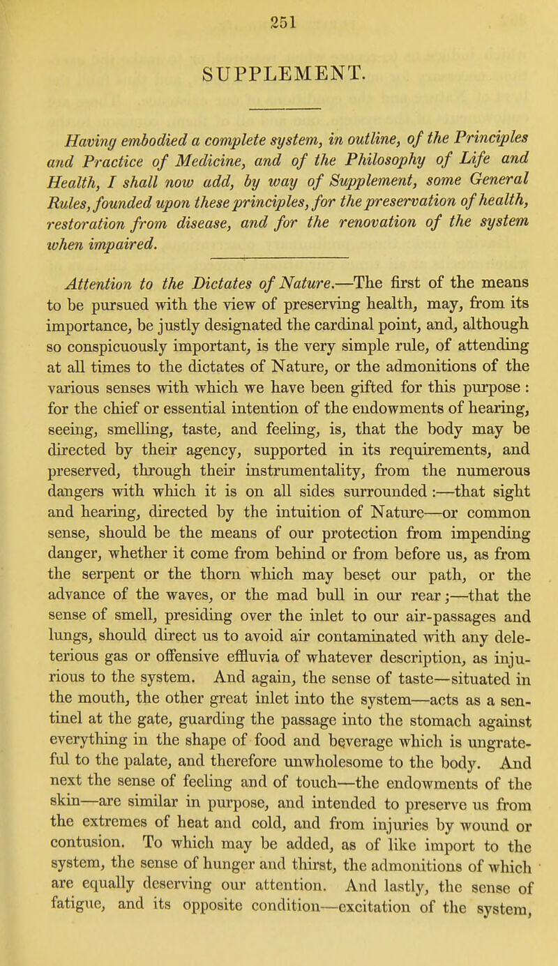 SUPPLEMENT. Having embodied a complete system, in outline, of the Principles and Practice of Medicine, and of the Philosophy of Life and Health, I shall now add, by way of Supplement, some General Rules, founded upon these principles, for the preservation of health, restoration fi'om disease, and for the renovation of the system lohen impaired. Attention to the Dictates of Nature.—The first of the means to be pursued with the view of preserving healthy may, from its importance, be justly designated the cardinal point, and, although so conspicuously important, is the very simple rule, of attending at all times to the dictates of Nature, or the admonitions of the various senses with which we have been gifted for this purpose : for the chief or essential intention of the endowments of hearing, seeing, smelling, taste, and feeling, is, that the body may be directed by their agency, supported in its requirements, and preserved, through their instrumentality, from the ntimerous dangers with which it is on all sides surrounded :—that sight and hearing, directed by the intuition of Nature—or common sense, should be the means of our protection from impending danger, whether it come fi'om behind or from before us, as from the serpent or the thorn which may beset our path, or the advance of the waves, or the mad bull in our rear;—that the sense of smell, presiding over the inlet to our air-passages and lungs, should direct us to avoid air contaminated with any dele- terious gas or offensive effluvia of whatever description, as inju- rious to the system. And again, the sense of taste—situated in the mouth, the other great inlet into the system—acts as a sen- tinel at the gate, guarding the passage into the stomach against everything in the shape of food and beverage which is ungrate- ful to the palate, and therefore unwholesome to the body. And next the sense of feeling and of touch—the endowments of the skin—are similar in purpose, and intended to preserve us from the extremes of heat and cold, and ft'om injuries by wound or contusion. To which may be added, as of like import to the system, the sense of hunger and thirst, the admonitions of which are equally deserving our attention. And lastly, the sense of fatigue, and its opposite condition—excitation of the system,