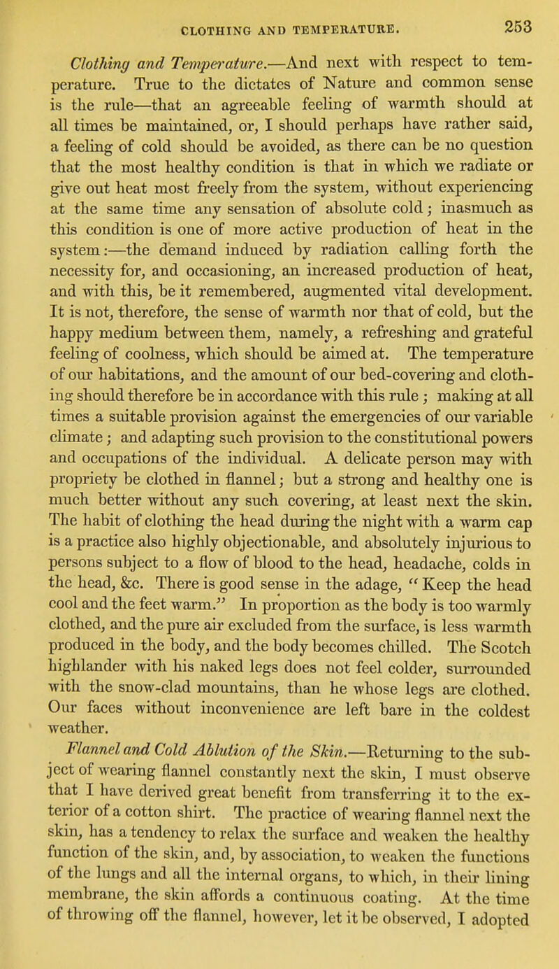 CLOTHING AND TEMPERATURE. Clothing and Temperature.—And next with respect to tem- perature. True to the dictates of Natui-e and common sense is the rule—that an agreeable feeling of warmth should at all times be maintained, or, I should perhaps have rather said, a feeling of cold should be avoided, as there can be no question that the most healthy condition is that La which we radiate or give out heat most freely from the system, without experiencing at the same time any sensation of absolute cold; inasmuch as this condition is one of more active production of heat in the system:—the demand induced by radiation calling forth the necessity for, and occasioning, an increased production of heat, and with this, be it remembered, augmented vital development. It is not, therefore, the sense of warmth nor that of cold, but the happy medium between them, namely, a refreshing and grateful feeling of coolness, which should be aimed at. The temperature of our habitations, and the amount of our bed-covering and cloth- ing should therefore be in accordance with this rule; making at all times a suitable provision against the emergencies of our variable ' climate; and adapting such provision to the constitutional powers and occupations of the individual. A delicate person may with propriety be clothed iu flannel; but a strong and healthy one is much better without any such covering, at least next the skin. The habit of clothing the head during the night with a warm cap is a practice also highly objectionable, and absolutely injurious to persons subject to a flow of blood to the head, headache, colds in the head, &c. There is good sense in the adage,  Keep the head cool and the feet warm. In proportion as the body is too warmly clothed, and the pure air excluded from the sui-face, is less warmth produced in the body, and the body becomes chilled. The Scotch highlander with his naked legs does not feel colder, surrounded with the snow-clad moimtains, than he whose legs are clothed. Our faces without inconvenience are left bare in the coldest weather. Flannel and Cold Ablution of the Skin.—Returning to the sub- ject of wearing flannel constantly next the skin, I must observe that I have derived great benefit from transferring it to the ex- terior of a cotton shirt. The practice of weainng flannel next the skin, has a tendency to relax the surface and weaken the healthy function of the skin, and, by association, to weaken the functions of the lungs and all the internal organs, to which, in their lining membrane, the skin aff'ords a continuous coating. At the time of throwing off the flannel, however, let it be observed, I adopted