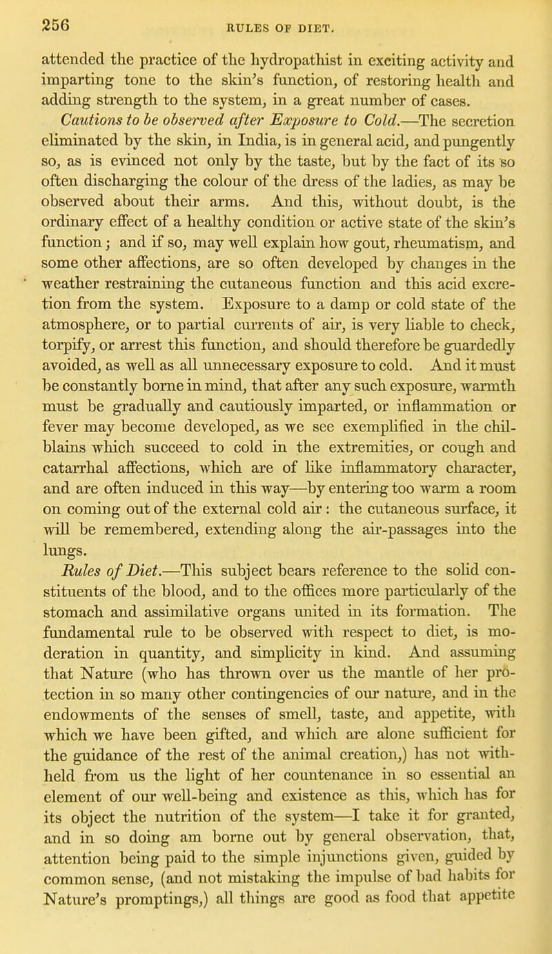 RULES OF DIET. attended the practice of the hydropathist in exciting activity and imparting tone to the skin's function, of restoring health and adding strength to the system, in a great number of cases. Cautions to be observed after Exposure to Cold.—The secretion eliminated by the skin, in India, is in general acid, and pungently so, as is evinced not only by the taste, but by the fact of its so often discharging the colour of the dress of the ladies, as may be observed about theii* arms. And this, without doubt, is the ordinary effect of a healthy condition or active state of the skiu's function; and if so, may well explain how gout, rheumatism, and some other affections, are so often developed by changes in the weather restraining the cutaneous function and this acid excre- tion from the system. Exposure to a damp or cold state of the atmosphere, or to partial cui-rents of air, is very hable to check, torpify, or arrest this function, and should therefore be guardedly avoided, as well as all imnecessary exposure to cold. And it must be constantly borne in mind, that after any such exposure, warmth must be gradually and cautiously imparted, or inflammation or fever may become developed, as we see exemplified in the chil- blains which succeed to cold in the extremities, or cough and catarrhal affections, Avhich are of like inflammatoiy character, and are often induced in this way—by entering too warm a room on coming out of the external cold air: the cutaneous surface, it will be remembered, extending along the air-passages into the lungs. Rules of Diet.—This subject bears reference to the soKd con- stituents of the blood, and to the offices more pai-ticvdarly of the stomach and assimilative organs united in its formation. The fundamental rule to be observed with respect to diet, is mo- deration in quantity, and simplicity in kind. And assuming that Nature (who has throvm over us the mantle of her pro- tection in so many other contingencies of our natui'e, and in the endowments of the senses of smeU, taste, and appetite, with which we have been gifted, and which ai'c alone sufficient for the guidance of the rest of the animal creation,) has not with- held from us the light of her countenance in so essential an element of our well-being and existence as this, which has for its object the nutrition of the system—I take it for granted, and in so doing am borne out by general observation, that, attention being paid to the simple injunctions given, guided by common sense, (and not mistaking the impulse of bad habits for Nature's promptings,) all things are good as food that appetite