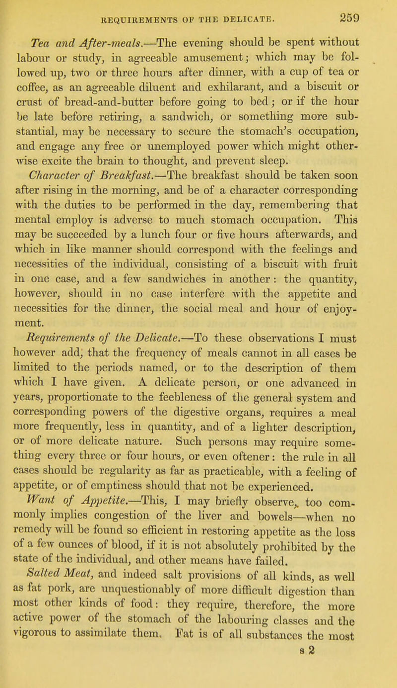 REQUIREMENTS OF THE DELICATE. Tea and After-meals.—The evening should be spent without labour or study, in agreeable amusement; which may be fol- lowed up, two or three hours after dinner, with a cup of tea or coffee, as an agi-eeable diluent and exhilarant, and a biscuit or cmst of bread-and-butter before going to bed; or if the hour be late before retiring, a sandwich, or something more sub- stantial, may be necessary to secure the stomach's occupation, and engage any free or unemployed power wlaich might other- wise excite the brain to thought, and prevent sleep. Character of Breakfast.—The breakfast should be taken soon after rising in the morning, and be of a character corresponding with the duties to be performed in the day, remembering that mental employ is adverse to much stomach occupation. This may be succeeded by a lunch four or five hours afterwards, and which in like manner should correspond with the feelings and necessities of the individual, consisting of a biscuit with fruit in one case, and a few sandwiches in another: the quantity, however, should in no case interfere with the appetite and necessities for the dinner, the social meal and horn* of enjoy- ment. Requirements of the Delicate.—To these observations I must however add, that the frequency of meals cannot in all cases be limited to the periods named, or to the description of them which I have given. A delicate person, or one advanced in years, proportionate to the feebleness of the general system and corresponding powers of the digestive organs, requires a meal more frequently, less in quantity, and of a lighter description, or of more delicate nature. Such persons may require some- thing every three or four hours, or even oftener: the rule in all cases should be regularity as far as practicable, with a feeling of appetite, or of emptiness should that not be experienced. Want of Appetite.—This, I may briefly observe,, too com- monly implies congestion of the liver and bowels—when no remedy wiU be found so eflacient in restoring appetite as the loss of a few ounces of blood, if it is not absolutely prohibited by the state of the individual, and other means have failed. Salted Meat, and indeed salt provisions of aU kinds, as well as fat pork, are unquestionably of more difficult digestion than most other kinds of food: they require, therefore, the more active power of the stomach of the laboiu-ing classes and the vigorous to assimilate them. Fat is of all substances the most s2