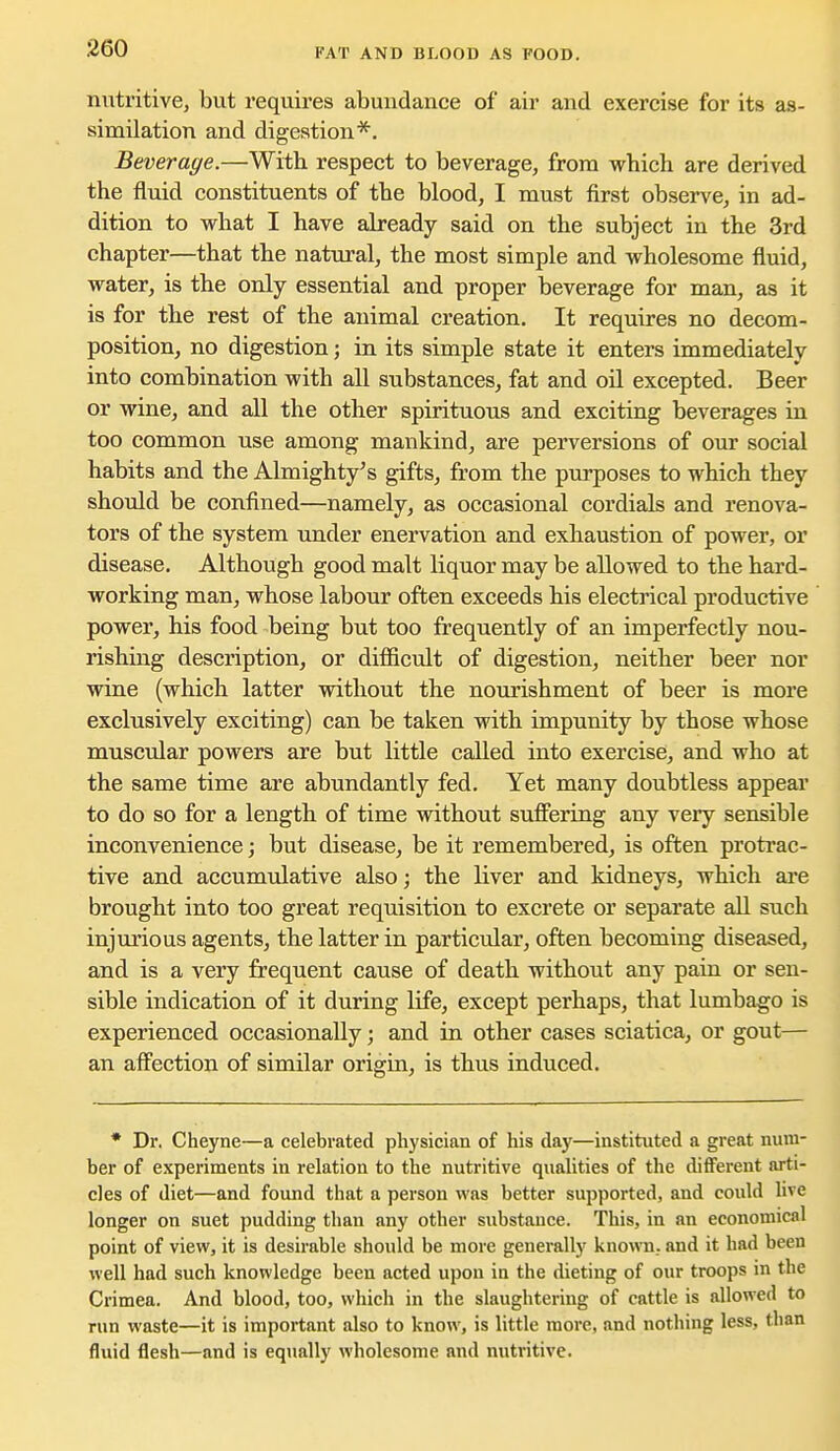 FAT AND BLOOD AS FOOD. nutritive, but requires abundance of air and exercise for its as- similation and digestion*. Beverage.—With respect to beverage, from which are derived the fluid constituents of the blood, I must first observe, in ad- dition to what I have already said on the subject in the 3rd chapter—that the natural, the most simple and wholesome fluid, water, is the only essential and proper beverage for man, as it is for the rest of the animal creation. It requires no decom- position, no digestion; in its simple state it enters immediately into combination with all substances, fat and oil excepted. Beer or wine, and all the other spirituous and exciting beverages in too common use among mankind, are perversions of our social habits and the Almighty's gifts, from the purposes to which they shovild be confined—namely, as occasional cordials and renova- tors of the system under enervation and exhaustion of power, or disease. Although good malt liquor may be allowed to the hard- working man, whose labour often exceeds his electrical productive power, his food being but too frequently of an imperfectly nou- rishing description, or difficult of digestion, neither beer nor wine (which latter without the nourishment of beer is more exclusively exciting) can be taken with impunity by those whose muscular powers are but little called into exercise, and who at the same time are abundantly fed. Yet many doubtless appear to do so for a length of time without suffering any very sensible inconvenience; but disease, be it remembered, is often protrac- tive and accumulative also; the liver and kidneys, which are brought into too great requisition to excrete or separate all such injurious agents, the latter in particular, often becoming diseased, and is a very frequent cause of death without any pain or sen- sible indication of it during life, except perhaps, that lumbago is experienced occasionally; and in other cases sciatica, or gout— an affection of similar origin, is thus induced. * Dr. Cheyne—a celebrated physician of his day—instituted a great num- ber of experiments in relation to the nutritive qualities of the dififerent arti- cles of diet—and found that a person was better supported, and could uve longer on suet pudding than any other substance. This, in an economical point of view, it is desirable should be more generally known., and it had been well had such knowledge been acted upon in the dieting of our troops in the Crimea. And blood, too, which in the slaughtering of cattle is allowed to run waste—it is important also to know, is little more, and nothing less, than fluid flesh—and is equally wholesome and nutritive.