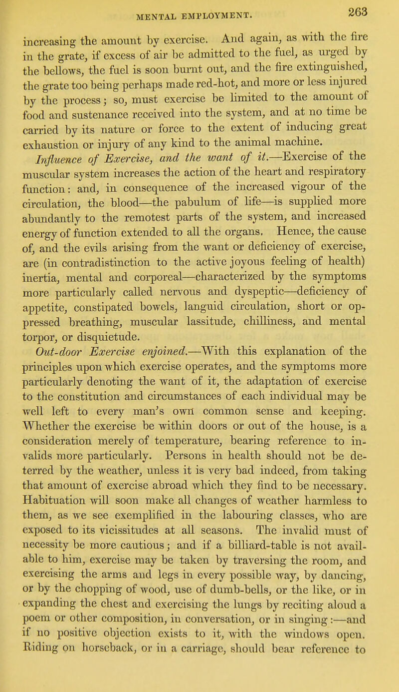 MENTAL EMPLOYMENT. increasing the amount by exercise. And again, as with the fire in the grate, if excess of air be admitted to the fuel, as urged by the beUows, the fuel is soon burnt out, and the fire extinguished, the grate too being perhaps made red-hot, and more or less injured by the process; so, must exercise be limited to the amount of food and sustenance received into the system, and at no time be carried by its nature or force to the extent of inducing great exhaustion or injury of any kind to the animal machine. Influence of Exercise, and the want of it.—Exercise of the muscular system increases the action of the heart and respiratory function: and, in consequence of the increased vigour of the circulation, the blood—the pabulum of life—is supplied more abundantly to the remotest parts of the system, and increased energy of function extended to all the organs. Hence, the cause of, and the evils arising from the want or deficiency of exercise, are (in contradistinction to the active joyous feeling of health) inertia, mental and corporeal—characterized by the symptoms more particiilarly called nervous and dyspeptic—deficiency of appetite, constipated bowels, languid circulation, short or op- pressed breathing, muscular lassitude, chilliness, and mental torpor, or disquietude. Out-door Exercise enjoined.—With this explanation of the principles upon which exercise operates, and the symptoms more particularly denoting the want of it, the adaptation of exercise to the constitution and circumstances of each individual may be well left to every man's own common sense and keeping. Whether the exercise be within doors or out of the house, is a consideration merely of temperature, bearing reference to in- valids more particularly. Persons iu health should not be de- terred by the weather, unless it is very bad indeed, from taking that amount of exercise abroad which they find to be necessary. Habituation will soon make all changes of weather harmless to them, as we see exemplified in the labouring classes, who ai'e exposed to its vicissitudes at all seasons. The invalid must of necessity be more cautious; and if a billiard-table is not avail- able to him, exercise may be taken by traversing the room, and exercising the arms and legs in every possible way, by dancing, or by the chopping of wood, use of dumb-bells, or the like, or in expanding the chest and exercising the lungs by reciting aloud a poem or other composition, in conversation, or in singing:—and if no positive objection exists to it, with the windows open. Riding on horseback, or in a carriage, should bear reference to