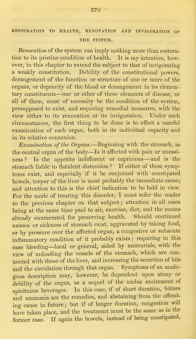 RESTORATION TO HEALTH^ RENOVATION AND INVIOORATION OV THE SYSTEM. Renovation of the system can imply nothing more than restora- tion to its pristine condition of health. It is my intention, how- ever, in this chapter to extend the subject to that of invigorating a weakly constitution. Debility of the constitutional powers, derangement of the function or structure of one or more of the organs, or depravity of the blood or derangement in its elemen- tary constituents—one or other of these elements of disease, or all of them, must of necessity be the condition of the system, presupposed to exist, and requiring remedial measures, with the view either to its renovation or its invigoration. Under such circumstances, the first thing to be done is to effect a careful examination of each organ, both in its individual capacity and in its relative connexion. Examination of the Organs.—Beginning with the stomach, as the central organ of the body—Is it afiected with pain or imeasi- ness? Is the appetite indifferent or capricious—and is the stomach liable to flatulent distension ? If either of these symp- toms exist, and especially if it be conjoined with constipated bowels, torpor of the liver is most probably the immediate cause; and attention to this is the chief indication to be held in view. For the mode of treating this disorder, I must refer the reader to the previous chapter on that subject; attention in all cases being at the same time paid to air, exercise, diet, and the means already enumerated for preserving health. Should continued nausea or sickness of stomach exist, aggravated by taking food, or by pressure over the alFected organ, a congestive or subacute inflammatory condition of it probably exists; requiring in this case bleeding—local or general, aided by mercm-ials, with the view of unloading the vessels of the stomach, which are con- nected with those of the Uver, and increasing the secretion of bile and the circulation through that organ. Symptoms of an analo- gous description may, however, be dependent upon atony or debility of the organ, as a sequel of the undue excitement of spirituous beverages. In this case, if of short dui-atiou, bitters and ammonia are the remedies, and abstaining from the offend- ing cause in future; but if of longer duration, congestion will have taken place, and the treatment must be tlie same as in the former case. If again the bowels, instead of being constipated,