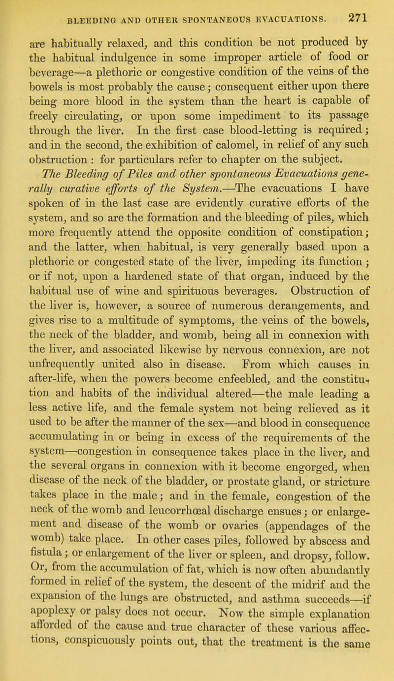 are habitually relaxed, and this condition be not produced by the habitual indulgence in some improper article of food or beverage—a plethoric or congestive condition of the veins of the bowels is most probably the cause; consequent either upon there being more blood in the system than the heart is capable of freely circulating, or upon some impediment to its passage tlu-ough the liver. In the first case blood-letting is required; and in the second, the exhibition of calomel, in relief of any such obstruction : for particulars refer to chapter on the subject. The Bleeding of Piles and other spontaneous Evacuations gene- rally curative efforts of the System.—'The evacuations I have spoken of in the last case are evidently curative efforts of the system, and so are the formation and the bleeding of piles, which more frequently attend the opposite condition of constipation; and the latter, when habitual, is very generally based upon a plethoric or congested state of the liver, impeding its function; or if not, upon a hardened state of that organ, induced by the habitual use of wine and spirituous beverages. Obstruction of the liver is, however, a source of numerous derangements, and gives rise to a multitude of symptoms, the veins of the bowels, the neck of the bladder, and womb, being all in connexion with the liver, and associated likewise by nervous connexion, are not unfrequently united also in disease. From which causes in after-hfe, when the powers become enfeebled, and the constitut tion and habits of the individual altered—the male leading a less active life, and the female system not being relieved as it used to be after the manner of the sex—and blood in consequence accumulating in or being in excess of the requirements of the system—congestion in consequence takes place in the liver, and the several organs in connexion with it become engorged, when disease of the neck of the bladder, or prostate gland, or stricture takes place in the male; and in the female, congestion of the neck of the womb and leucorrhoeal discharge ensues; or enlarge- ment and disease of the womb or ovaries (appendages of the womb) take place. In other cases piles, followed by abscess and fistula; or enlargement of the liver or spleen, and di'opsy, follow. Or, from the accumulation of fat, which is now often abundantly formed in relief of the system, the descent of the midi-if and the expansion of the lungs are obstructed, and asthma succeeds—if apoplexy or palsy does not occur. Now the simple explanation afforded of the cause and true character of these various affec- tions, conspicuously points out, that the treatment is the same