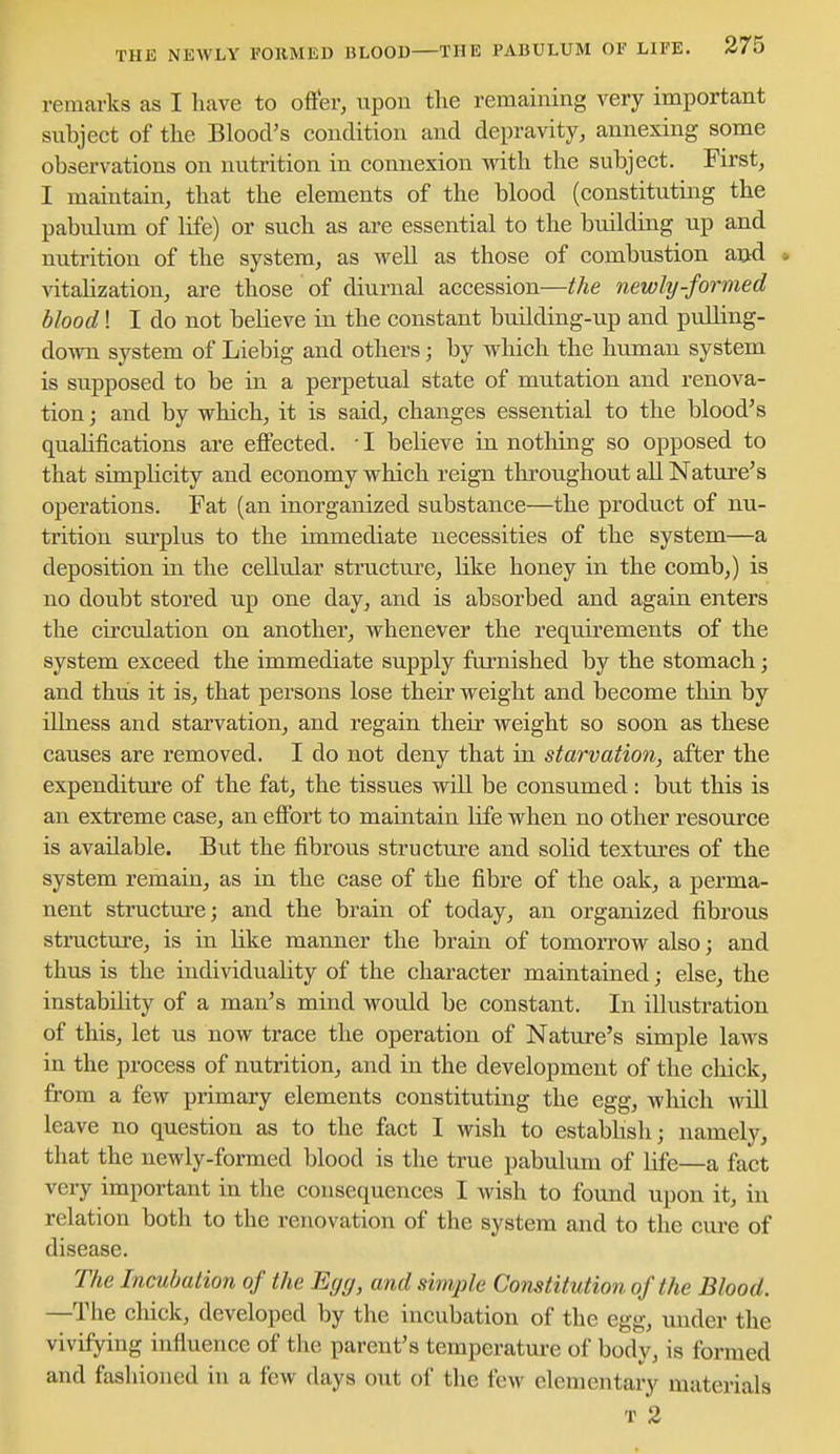 THE NEWLY FORMED BLOOD THE PABULUM OF LIFE. 375 remarks as I have to offer, upon the remaining very important subject of the Blood's condition and depravity, annexing some observations on nutrition in connexion with the subject. First, I maintain, that the elements of the blood (constituting the pabulum of life) or such as are essential to the building up and nutrition of the system, as well as those of combustion and * vitalization, are those of diurnal accession—the newly-formed blood! I do not believe in the constant building-up and pulling- down system of Liebig and others; by wdiich the human system is supposed to be in a perpetual state of mutation and renova- tion ; and by which, it is said, changes essential to the blood's qualifications are effected. • I believe in nothing so opposed to that simplicity and economy which reign throughout all Nature's operations. Fat (an inorganized substance—the product of nu- trition sm'plus to the immediate necessities of the system—a deposition in the cellular structure, like honey in the comb,) is no doubt stored up one day, and is absorbed and again enters the circulation on another, whenever the requirements of the system exceed the immediate supply furnished by the stomach; and thus it is, that persons lose their weight and become thin by illness and starvation, and regain their weight so soon as these causes are removed. I do not deny that in starvation, after the expenditure of the fat, the tissues will be consumed: but this is an extreme case, an effort to maintain life when no other resource is available. But the fibrous structure and sohd textm'es of the system remain, as in the case of the fibre of the oak, a perma- nent structure; and the brain of today, an organized fibrous structure, is in like manner the brain of tomorrow also; and thus is the individuality of the character maintained; else, the instability of a man's mind would be constant. In illustration of this, let us now trace the operation of Nature's simple laws in the process of nutrition, and in the development of the chick, from a few primary elements constituting the egg, which will leave no question as to the fact I wish to estabhsh; namely, that the newly-formed blood is the true pabulum of life—a fact very important in the consequences I wish to found upon it, in relation both to the renovation of the system and to the cure of disease. The Incubation of the Egg, and simple ConMttion of the Blood. —The chick, developed by the incubation of the egg, under the vivifying influence of the parent's temperatm-e of body, is formed and fashioned in a few days out of the few elementary materials