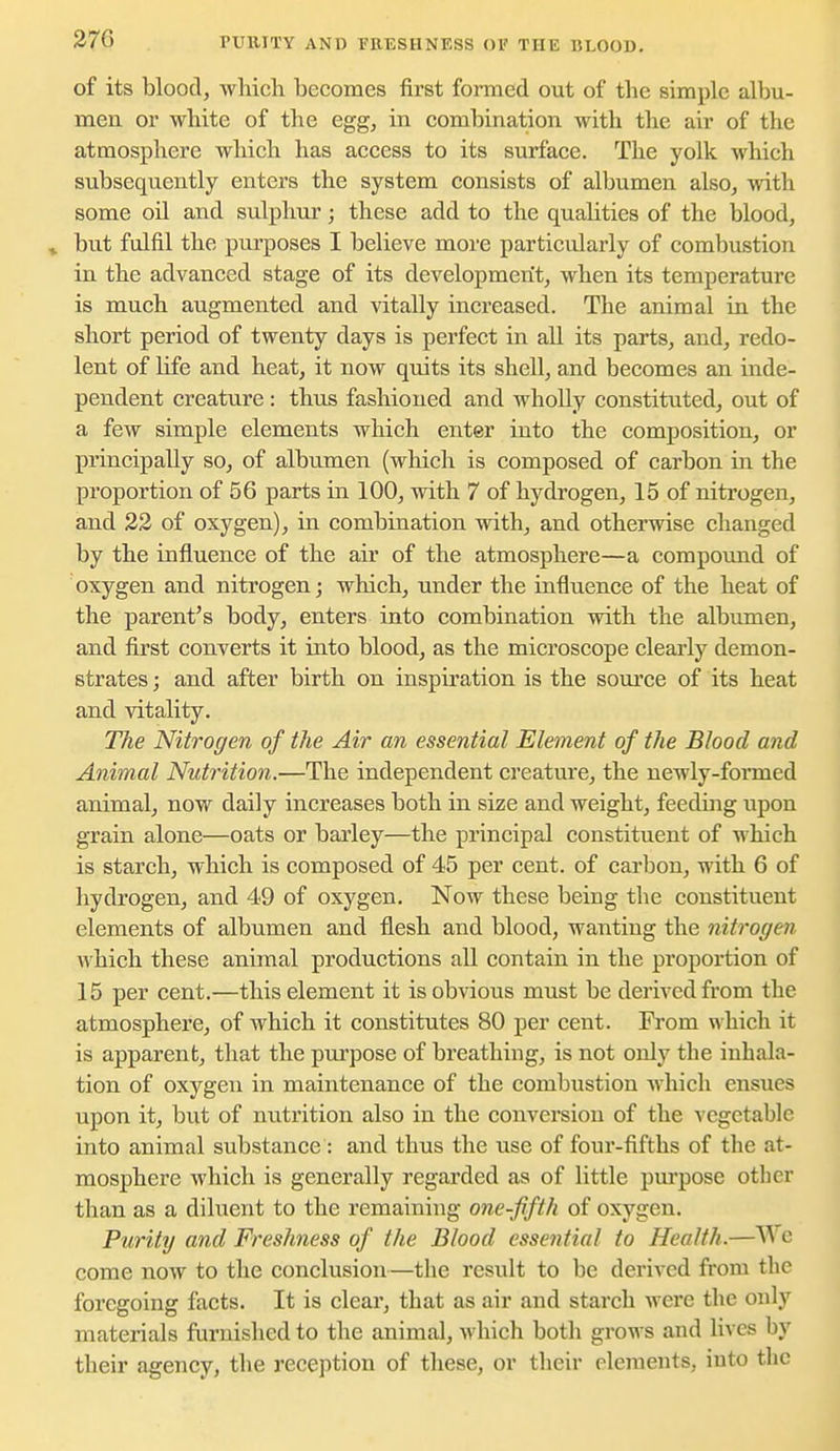 27G PUIUTY AND FRESHNESS OF THE BLOOD. of its blood, which becomes first formed out of the simple albu- men or white of the egg, in combination with the air of the atmosphere which has access to its surface. The yolk which subsequently enters the system consists of albumen also, with some oil and sulphur; these add to the qualities of the blood, » but fulfil the purposes I believe more particularly of combustion in the advanced stage of its development, when its temperature is much augmented and vitally increased. The animal in the short period of twenty days is perfect in all its parts, and, redo- lent of life and heat, it now quits its shell, and becomes an inde- pendent creature : thus fashioned and wholly constituted, out of a few simple elements which enter into the composition, or principally so, of albumen (which is composed of carbon in the proportion of 56 parts in 100, with 7 of hydrogen, 15 of nitrogen, and 22 of oxygen), in combination with, and otherwise changed by the influence of the air of the atmosphere—a compound of oxygen and nitrogen; which, under the influence of the heat of the parent's body, enters into combination with the albumen, and first converts it into blood, as the microscope clearly demon- strates ; and after birth on inspiration is the source of its heat and vitality. The Nitrogen of the Air an essential Element of the Blood and Animal Nutrition.—The independent creature, the newly-formed animal, now daily increases both in size and weight, feeding upon grain alone—oats or barley—the principal constituent of which is starch, which is composed of 45 per cent, of carbon, with 6 of hydrogen, and 49 of oxygen. Now these being the constituent elements of albumen and flesh and blood, wanting the nitrogen which these animal productions all contain in the proportion of 15 per cent.—this element it is obvious must be derived from the atmosphere, of which it constitutes 80 per cent. From which it is apparent, that the purpose of breathing, is not only the inhala- tion of oxygen in maintenance of the combustion which ensues upon it, but of nutrition also in the conversion of the vegetable into animal substance: and thus the use of four-fifths of the at- mosphere which is generally regarded as of little purpose other than as a diluent to the remaining one-fifth of oxygen. Purity and Freshness of the Blood essential to Health.—^^ c come now to the conclusion—the result to be derived from the foregoing facts. It is clear, that as air and starch were the only materials furnished to the animal, which both grows and lives by their agency, the reception of these, or their elements, into tlic